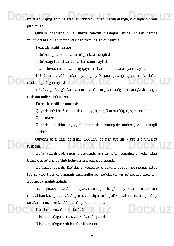 bu talabni qizg‘anib bajaradilar, shu yo‘l bilan ularda darsga, o‘qishga e‘tibori
jalb etiladi. 
Quyida   boshlang’ich   sinflarda   fonetik   mashqlar   ustida   ishlash   hamda
fonetik tahlil qilish metodikasidan namunalar keltiramiz. 
Fonetik tahlil tartibi: 
1.So’zning ovoz chiqarib to’g’ri talaffiz qilish. 
2.So’zdagi tovushlar va harflar sonini aytish. 
3.Unli tovushlarni, ularning qaysi harflar bilan ifodalanganini aytish. 
4.Undosh   tovushlar,   ularni   jarangli   yoki   jarangsizligi,   qaysi   harflar   bilan
ifodalanganligini aytish. 
5.So’zdagi   bo’g’inlar   sonini   aytish,   urg’uli   bo’g’inni   aniqlash,   urg’u
tushgan unlini ko’rsatish. 
Fonetik tahlil namunasi:  
Quyosh so’zida 5 ta tovush (q, u, y, o, sh), 5 ta harf (q, u, y, o, sh) bor. 
Unli tovushlar: u, o. 
Undosh   tovushlar:   q,   y,   sh;   q   va   sh   –   jarangsiz   undosh,   y   –   larangli
undosh. 
Quyosh   so’zi   ikki   bo’g’inli,   ikkinchi   bo’g’in   urg’uli:   -   urg’u   o   unlisiga
tushgan.           
Ko’p   yozish   natijasida   o’quvchida   ayrim   so’z   formalarini   yoki   tilini
belgilarni to’g’ri qo’llab ketaverish shakllanib qoladi. 
Ko’chirib   yozish.   Ko’chirib   yozishda   o’quvchi   yozuv   taxtasidan,   kitob
lug’at   yoki   turli   ko’rsatmali   materiallardan   ko’chiradi   va   so’zlarni   imlosini   u
xotirasida saqlab qoladi. 
Bu   yozuv   usuli   o’quvchilarning   to’g’ri   yozish   malakasini
mustahkamlashga   so’z   boligini   oshirishga   orfografik   hushyorlik   o’rgatishga
so’zlar imlosini esda olib qolishga xizmat qiladi. 
Ko’chirib yozish 2 xil bo’ladi. 
1.Matnni o’zgartirmasdan ko’chirib yozish. 
2.Matnni o’zgartirib ko’chirib yozish. 
29 