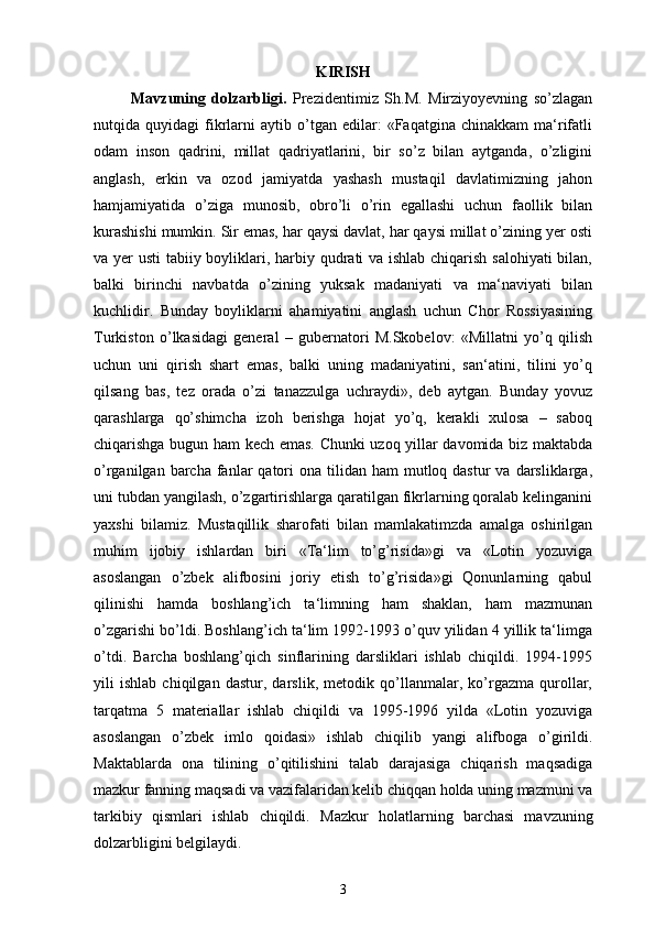 KIRISH
  Mavzuning   dolzarbligi.   Prezidentimiz   Sh.M.   Mirziyoyevning   so’zlagan
nutqida  quyidagi   fikrlarni   aytib  o’tgan   edilar:   «Faqatgina  chinakkam   ma‘rifatli
odam   inson   qadrini,   millat   qadriyatlarini,   bir   so’z   bilan   aytganda,   o’zligini
anglash,   erkin   va   ozod   jamiyatda   yashash   mustaqil   davlatimizning   jahon
hamjamiyatida   o’ziga   munosib,   obro’li   o’rin   egallashi   uchun   faollik   bilan
kurashishi mumkin. Sir emas, har qaysi davlat, har qaysi millat o’zining yer osti
va yer usti  tabiiy boyliklari, harbiy qudrati va ishlab chiqarish salohiyati  bilan,
balki   birinchi   navbatda   o’zining   yuksak   madaniyati   va   ma‘naviyati   bilan
kuchlidir.   Bunday   boyliklarni   ahamiyatini   anglash   uchun   Chor   Rossiyasining
Turkiston   o’lkasidagi   general   –   gubernatori   M.Skobelov:   «Millatni   yo’q   qilish
uchun   uni   qirish   shart   emas,   balki   uning   madaniyatini,   san‘atini,   tilini   yo’q
qilsang   bas,   tez   orada   o’zi   tanazzulga   uchraydi»,   deb   aytgan.   Bunday   yovuz
qarashlarga   qo’shimcha   izoh   berishga   hojat   yo’q,   kerakli   xulosa   –   saboq
chiqarishga bugun ham kech emas. Chunki uzoq yillar davomida biz maktabda
o’rganilgan  barcha  fanlar  qatori  ona  tilidan ham   mutloq dastur   va darsliklarga,
uni tubdan yangilash, o’zgartirishlarga qaratilgan fikrlarning qoralab kelinganini
yaxshi   bilamiz.   Mustaqillik   sharofati   bilan   mamlakatimzda   amalga   oshirilgan
muhim   ijobiy   ishlardan   biri   «Ta‘lim   to’g’risida»gi   va   «Lotin   yozuviga
asoslangan   o’zbek   alifbosini   joriy   etish   to’g’risida»gi   Qonunlarning   qabul
qilinishi   hamda   boshlang’ich   ta‘limning   ham   shaklan,   ham   mazmunan
o’zgarishi bo’ldi. Boshlang’ich ta‘lim 1992-1993 o’quv yilidan 4 yillik ta‘limga
o’tdi.   Barcha   boshlang’qich   sinflarining   darsliklari   ishlab   chiqildi.   1994-1995
yili   ishlab   chiqilgan   dastur,   darslik,   metodik   qo’llanmalar,   ko’rgazma   qurollar,
tarqatma   5   materiallar   ishlab   chiqildi   va   1995-1996   yilda   «Lotin   yozuviga
asoslangan   o’zbek   imlo   qoidasi»   ishlab   chiqilib   yangi   alifboga   o’girildi.
Maktablarda   ona   tilining   o’qitilishini   talab   darajasiga   chiqarish   maqsadiga
mazkur fanning maqsadi va vazifalaridan kelib chiqqan holda uning mazmuni va
tarkibiy   qismlari   ishlab   chiqildi.   Mazkur   holatlarning   barchasi   mavzuning
dolzarbligini belgilaydi. 
3 