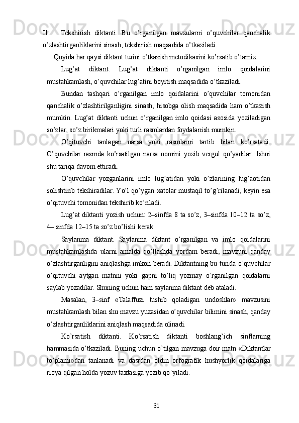 II. Tekshirish   diktanti.   Bu   o’rganilgan   mavzularni   o’quvchilar   qanchalik
o’zlashtirganliklarini sinash, tekshirish maqsadida o’tkaziladi.  
Quyida har qaysi diktant turini o’tkazish metodikasini ko’rsatib o’tamiz. 
Lug’at   diktant.   Lug’at   diktanti   o’rganilgan   imlo   qoidalarini
mustahkamlash, o’quvchilar lug’atini boyitish maqsadida o’tkaziladi. 
Bundan   tashqari   o’rganilgan   imlo   qoidalarini   o’quvchilar   tomonidan
qanchalik   o’zlashtirilganligini   sinash,   hisobga   olish   maqsadida   ham   o’tkazish
mumkin.   Lug’at   diktanti   uchun   o’rganilgan   imlo   qoidasi   asosida   yoziladigan
so’zlar, so’z birikmalari yoki turli rasmlardan foydalanish mumkin. 
O’qituvchi   tanlagan   narsa   yoki   rasmlarni   tartib   bilan   ko’rsatadi.
O’quvchilar   rasmda   ko’rsatilgan   narsa   nomini   yozib   vergul   qo’yadilar.   Ishni
shu tariqa davom ettiradi. 
O’quvchilar   yozganlarini   imlo   lug’atidan   yoki   o’zlarining   lug’aotidan
solishtirib tekshiradilar. Yo’l qo’ygan xatolar mustaqil to’g’rilanadi, keyin esa
o’qituvchi tomonidan tekshirib ko’riladi. 
Lug’at diktanti yozish uchun: 2–sinfda 8 ta so’z, 3–sinfda 10–12 ta so’z,
4– sinfda 12–15 ta so’z bo’lishi kerak. 
Saylanma   diktant.   Saylanma   diktant   o’rganilgan   va   imlo   qoidalarini
mustahkamlashda   ularni   amalda   qo’llashda   yordam   beradi,   mavzuni   qanday
o’zlashtirganligini aniqlashga imkon beradi. Diktantning bu turida o’quvchilar
o’qituvchi   aytgan   matnni   yoki   gapni   to’liq   yozmay   o’rganilgan   qoidalarni
saylab yozadilar. Shuning uchun ham saylanma diktant deb ataladi. 
Masalan,   3–sinf   «Talaffuzi   tushib   qoladigan   undoshlar»   mavzusini
mustahkamlash bilan shu mavzu yuzasidan o’quvchilar bilimini sinash, qanday
o’zlashtirganliklarini aniqlash maqsadida olinadi. 
Ko’rsatish   diktanti.   Ko’rsatish   diktanti   boshlang’ich   sinflarning
hammasida o’tkaziladi. Buning uchun o’tilgan mavzuga doir matn «Diktantlar
to’plami»dan   tanlanadi   va   dasrdan   oldin   orfografik   hushyorlik   qoidalariga
rioya qilgan holda yozuv taxtasiga yozib qo’yiladi. 
31 