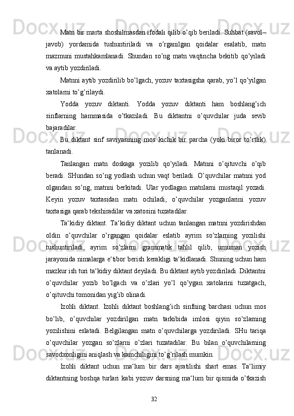 Matn bir marta shoshilmasdan ifodali qilib o’qib beriladi. Suhbat (savol–
javob)   yordamida   tushuntiriladi   va   o’rganilgan   qoidalar   esalatib,   matn
mazmuni   mustahkamlanadi.   Shundan   so’ng   matn   vaqtincha   bekitib   qo’yiladi
va aytib yozdiriladi. 
Matnni aytib yozdirilib bo’lgach, yozuv taxtasigsha qarab, yo’l qo’yilgan
xatolarni to’g’rilaydi. 
Yodda   yozuv   diktanti.   Yodda   yozuv   diktanti   ham   boshlang’ich
sinflarning   hammasida   o’tkaziladi.   Bu   diktantni   o’quvchilar   juda   sevib
bajaradilar. 
Bu   diktant   sinf   saviyasining   mos   kichik   bir   parcha   (yoki   biror   to’rtlik)
tanlanadi.  
Tanlangan   matn   doskaga   yozilib   qo’yiladi.   Matnni   o’qituvchi   o’qib
beradi.   SHundan   so’ng   yodlash   uchun   vaqt   beriladi.   O’quvchilar   matnni   yod
olgandan   so’ng,   matnni   berkitadi.   Ular   yodlagan   matnlarni   mustaqil   yozadi.
Keyin   yozuv   taxtasidan   matn   ochiladi,   o’quvchilar   yozganlarini   yozuv
taxtasiga qarab tekshiradilar va xatosini tuzatadilar. 
Ta‘kidiy   diktant.   Ta‘kidiy   diktant   uchun   tanlangan   matnni   yozdirishdan
oldin   o’quvchilar   o’rgangan   qoidalar   eslatib   ayrim   so’zlarning   yozilishi
tushuntiriladi,   ayrim   so’zlarni   grammatik   tahlil   qilib,   umuman   yozish
jarayonida nimalarga e‘tibor berish kerakligi ta‘kidlanadi. Shuning uchun ham
mazkur ish turi ta‘kidiy diktant deyiladi. Bu diktant aytib yozdiriladi. Diktantni
o’quvchilar   yozib   bo’lgach   va   o’zlari   yo’l   qo’ygan   xatolarini   tuzatgach,
o’qituvchi tomonidan yig’ib olinadi. 
Izohli   diktant.   Izohli   diktant   boshlang’ich   sinfning   barchasi   uchun   mos
bo’lib,   o’quvchilar   yozdirilgan   matn   tarkibida   imlosi   qiyin   so’zlarning
yozilishini   eslatadi.   Belgilangan   matn   o’quvchilarga   yozdiriladi.   SHu   tariqa
o’quvchilar   yozgan   so’zlarni   o’zlari   tuzatadilar.   Bu   bilan   o’quvchilarning
savodxonligini aniqlash va kamchiligini to’g’rilash mumkin. 
Izohli   diktant   uchun   ma‘lum   bir   dars   ajratilishi   shart   emas.   Ta‘limiy
diktantning   boshqa   turlari   kabi   yozuv   darsning   ma‘lum   bir   qismida   o’tkazish
32 