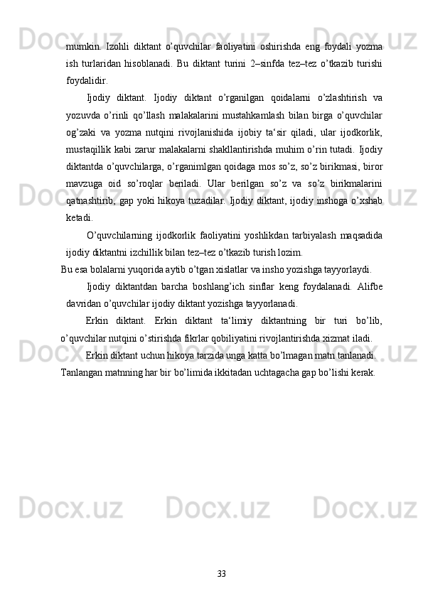 mumkin.   Izohli   diktant   o’quvchilar   faoliyatini   oshirishda   eng   foydali   yozma
ish   turlaridan   hisoblanadi.   Bu   diktant   turini   2–sinfda   tez–tez   o’tkazib   turishi
foydalidir. 
Ijodiy   diktant.   Ijodiy   diktant   o’rganilgan   qoidalarni   o’zlashtirish   va
yozuvda   o’rinli   qo’llash   malakalarini   mustahkamlash   bilan   birga   o’quvchilar
og’zaki   va   yozma   nutqini   rivojlanishida   ijobiy   ta‘sir   qiladi,   ular   ijodkorlik,
mustaqillik kabi  zarur malakalarni shakllantirishda  muhim  o’rin tutadi. Ijodiy
diktantda o’quvchilarga, o’rganimlgan qoidaga mos so’z, so’z birikmasi, biror
mavzuga   oid   so’roqlar   beriladi.   Ular   berilgan   so’z   va   so’z   birikmalarini
qatnashtirib, gap yoki hikoya tuzadilar. Ijodiy diktant, ijodiy inshoga o’xshab
ketadi. 
O’quvchilarning   ijodkorlik   faoliyatini   yoshlikdan   tarbiyalash   maqsadida
ijodiy diktantni izchillik bilan tez–tez o’tkazib turish lozim. 
Bu esa bolalarni yuqorida aytib o’tgan xislatlar va insho yozishga tayyorlaydi. 
Ijodiy   diktantdan   barcha   boshlang’ich   sinflar   keng   foydalanadi.   Alifbe
davridan o’quvchilar ijodiy diktant yozishga tayyorlanadi. 
Erkin   diktant.   Erkin   diktant   ta‘limiy   diktantning   bir   turi   bo’lib,
o’quvchilar nutqini o’stirishda fikrlar qobiliyatini rivojlantirishda xizmat iladi. 
Erkin diktant uchun hikoya tarzida unga katta bo’lmagan matn tanlanadi. 
Tanlangan matnning har bir bo’limida ikkitadan uchtagacha gap bo’lishi kerak.
33 