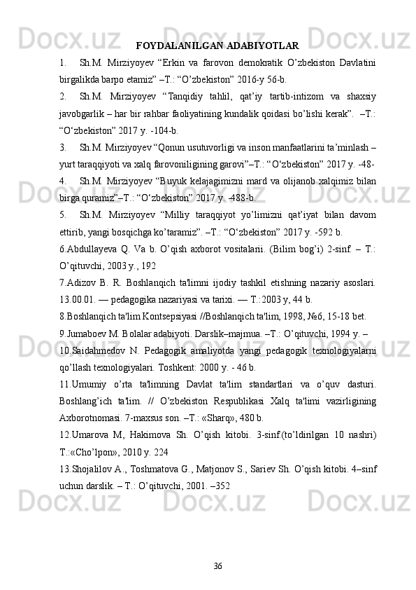 FOYDALANILGAN ADABIYOTLAR
1. Sh.M.   Mirziyoyev   “Erkin   va   farovon   demokratik   O’zbekiston   Davlatini
birgalikda barpo etamiz” –T.: “O’zbekiston” 2016-y 56-b.
2. Sh.M.   Mirziyoyev   “Tanqidiy   tahlil,   qat’iy   tartib-intizom   va   shaxsiy
javobgarlik – har bir rahbar faoliyatining kundalik qoidasi bo’lishi kerak”.  –T.:
“O‘zbekiston” 2017 y. -104-b.
3. Sh.M. Mirziyoyev “Qonun usutuvorligi va inson manfaatlarini ta’minlash –
yurt taraqqiyoti va xalq farovoniligining garovi”–T.: “O‘zbekiston” 2017 y. -48-
4. Sh.M.   Mirziyoyev   “Buyuk   kelajagimizni   mard   va   olijanob   xalqimiz   bilan
birga quramiz”–T.: “O‘zbekiston” 2017 y. -488-b.
5. Sh.M.   Mirziyoyev   “Milliy   taraqqiyot   yo’limizni   qat’iyat   bilan   davom
ettirib, yangi bosqichga ko’taramiz”. –T.: “O‘zbekiston” 2017 y. -592 b.
6.Abdullayeva   Q.   Va   b.   O’qish   axborot   vositalarii.   (Bilim   bog’i)   2-sinf.   –   T.:
O’qituvchi, 2003 y., 192
7. Adizov   B.   R.   Boshlanqich   ta'limni   ijodiy   tashkil   etishning   nazariy   asoslari.
13.00.01. — pеdagogika nazariyasi va tarixi. — T.:2003 y, 44 b. 
8.Boshlanqich ta'lim Kontsеpsiyasi //Boshlanqich ta'lim, 1998, №6, 15-18 bеt. 
9. Jumaboеv M. Bolalar adabiyoti.  Darslik–majmua. –T.: O’qituvchi, 1994 y. – 
10.Saidahmеdov   N.   Pеdagogik   amaliyotda   yangi   pеdagogik   tеxnologiyalarni
qo’llash tеxnologiyalari.  Toshk е nt: 2000 y. - 46 b. 
11.Umumiy   o’rta   ta'limning   Davlat   ta'lim   standartlari   va   o’quv   dasturi.
Boshlang’ich   ta'lim.   //   O’zb е kiston   R е spublikasi   Xalq   ta'limi   vazirligining
Axborotnomasi. 7-maxsus son. –T.: «Sharq», 480 b.
12.Umarova   M,   Hakimova   Sh.   O’qish   kitobi.   3-sinf.(to’ldirilgan   10   nashri)
T.:«Cho’lpon», 2010 y. 224 
13. Shojalilov A., Toshmatova G., Matjonov S., Sariеv Sh. O’qish kitobi. 4–sinf
uchun darslik. – T. : O’qituvchi, 2001. –352
36