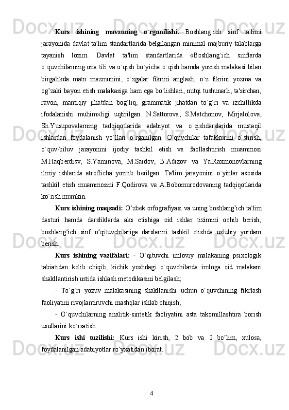 Kurs   ishining   mavzuning   o`rganilishi.   Boshlang`ich   sinf   ta'limi
jarayonida   davlat   ta'lim   standartlarida  b е lgilangan  minimal   majburiy  talablarga
tayanish   lozim.   Davlat   ta'lim   standartlarida   «Boshlang`ich   sinflarda
o`quvchilarning ona tili va o`qish bo`yicha o`qish hamda yozish malakasi bilan
birgalikda   matn   mazmunini,   o`zgalar   fikrini   anglash,   o`z   fikrini   yozma   va
og’zaki bayon etish malakasiga ham ega bo`lishlari, nutqi tushunarli, ta'sirchan,
ravon,   mantiqiy   jihatdan   bog`liq,   grammatik   jihatdan   to`g`ri   va   izchillikda
ifodalanishi   muhim»ligi   uqtirilgan.   N.Sattorova,   S.Matchonov,   Mirjalolova,
Sh.Yusupovalarning   tadqiqotlarida   adabiyot   va   o`qishdarslarida   mustaqil
ishlardan   foydalanish   yo`llari   o`rganilgan.   O`quvchilar   tafakkurini   o`stirish,
o`quv-biluv   jarayonini   ijodiy   tashkil   etish   va   faollashtirish   muammosi
M.Haqb е rdisv,   S.Yaminova,   M.Saidov,   B.Adizov   va   Ya.Raxmonovlarning
ilmiy   ishlarida   atroflicha   yoritib   b е rilgan.   Ta'lim   jarayonini   o`yinlar   asosida
tashkil   etish   muammosini   F.Qodirova   va   A.Bobomurodovaning   tadqiqotlarida
ko`rish mumkin.
Kurs ishining maqsadi:  O’zb е k orfografiyasi va uning boshlang’ich ta'lim
dasturi   hamda   darsliklarda   aks   etishiga   oid   ishlar   tizimini   ochib   berish,
boshlang‘ich   sinf   o‘qituvchilariga   darslarini   tashkil   etishda   uslubiy   yordam
berish. 
Kurs   ishining   vazifalari:      O`qituvchi   imloviy   malakaning   psixologik
tabiatidan   kelib   chiqib,   kichik   yoshdagi   o`quvchilarda   imloga   oid   malakani
shakllantirish ustida ishlash metodikasini belgilash;
   To`g`ri   yozuv   malakasining   shakllanishi   uchun   o`quvchining   fikrlash
faoliyatini rivojlantiruvchi mashqlar ishlab chiqish; 
   O`quvchilarning   analitik-sintetik   faoliyatini   asta   takomillashtira   borish
usullarini ko`rsatish.  
Kurs   ishi   tuzilishi:   Kurs   ishi   kirish,   2   bob   va   2   bo’lim,   xulosa,
foydalanilgan adabiyotlar ro’yxatidan iborat. 
4 