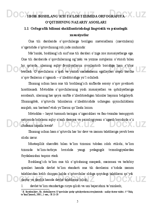 I  BOB.  BOSHLANG`ICH TA’LIM TIZIMIDA ORFOGRAFIYA
O‘QITISHNING NAZARIY ASOSLARI
1. 1     Orfografik bilimni shakllantirishdagi lingvistik va psixologik
xususiyatlar
Ona   tili   darslarida   o‘quvchilarga   berilgan   materiallarni   (mavzularni)
o’rgatishda o’qituvchining roli juda muhimdir. 
Ma‘lumki, boshlang’ich sinf ona tili darslari o’ziga xos xususiyatlarga ega.
Ona   tili   darslarida   o’quvchilarning   og’zaki   va   yozma   nutqlarini   o’stirish   bilan
bir   qatorda,   ularning   aqliy   favoliyatlarini   rivojlantirib   borishga   ham   e‘tibor
beriladi.   O’quvchilarni   o’qish   va   yozish   malakalarini   egallaylari   orqali   barcha
o’quv fanlarini o’rganish – o’zlashtirishga yo’l ochiladi. 
Shuning  uchun   ham   ona   tili   boshlang’ich   sinflarda  asosiy   o’quv   predmeti
hisoblanadi.   Metodika   o’quvchilarning   yosh   xususiyatlari   va   qobiliyatlariga
asoslanib, ularning har qaysi sinfda o’zlashtiradigan bilimlar hajmini belgilaydi.
Shuningdek,   o’qituvchi   bilimlarini   o’zlashtirishda   uchragan   qiyinchiliklarni
aniqlab, uni bartaraf etish yo’llarini qo’llashi lozim. 
Metodika – hayot turmush tarzigni o’zgarishlari va fan–texnika taraqqiyoti
natijasida bolalarni aqliy o’sish darajasi va psixologiyasni o’zgarib borishida o’z
ifodasini topishi kerak 1
. 
Shuning uchun ham o’qituvchi har bir davr va zamon talablariga javob bera
olishi zarur. 
Mustaqillik   sharofati   bilan   ta‘lim   tizimini   tubdan   isloh   etilishi,   ta‘lim
tizimida   ta‘lim–tarbiya   berishda   yangi   pedagogik   texnologiyalardan
foydalanishni taqozo etadi. 
Boshlang’ich   ta‘lim   ona   tili   o’qitishning   maqsadi,   mazmuni   va   tarkibiy
qismlari   hamda   davlat   ta‘lim   standarti   ona   tili   darslarini   o’tishda   zamon
talablaridan kelib chiqqan holda o’qituvchilar oldiga quyidagi talablarni qo’ydi:
dastur va darslik hamda davlat talablarini bilish; 
1. davlat ta‘lim standartiga rioya qilish va uni bajarishini ta‘minlash; 
1
  E. Sayidxalilov, Sh. Abdullayeva O‘quvchilar ijodiy qobiliyatlarini rivojlantirish - milliy dastur talabi. // “Xalq 
ta’limi”jurnali, 2001, 1-son, -B.13-20
5 