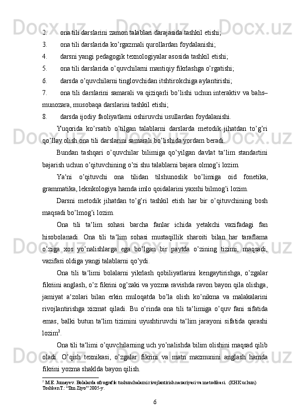 2. ona tili darslarini zamon talablari darajasida tashkil etishi;
3. ona tili darslarida ko’rgazmali qurollardan foydalanishi; 
4. darsni yangi pedagogik texnologiyalar asosida tashkil etishi; 
5. ona tili darslarida o’quvchilarni mantiqiy fikrlashga o’rgatishi; 
6. darsda o’quvchilarni tinglovchidan itshtirokchiga aylantirishi; 
7. ona tili darslarini samarali va qiziqarli bo’lishi uchun interaktiv va bahs–
munozara, musobaqa darslarini tashkil etishi; 
8. darsda ijodiy faoliyatlarni oshiruvchi usullardan foydalanishi. 
Yuqorida   ko’rsatib   o’tilgan   talablarni   darslarda   metodik   jihatdan   to’g’ri
qo’llay olish ona tili darslarini samarali bo’lishida yordam beradi. 
Bundan   tashqari   o’quvchilar   bilimiga   qo’yilgan   davlat   ta‘lim   standartini
bajarish uchun o’qituvchining o’zi shu talablarni bajara olmog’i lozim. 
Ya‘ni   o’qituvchi   ona   tilidan   tilshunoslik   bo’limiga   oid   fonetika,
grammatika, leksikologiya hamda imlo qoidalarini yaxshi bilmog’i lozim. 
Darsni   metodik   jihatdan   to’g’ri   tashkil   etish   har   bir   o’qituvchining   bosh
maqsadi bo’lmog’i lozim. 
Ona   tili   ta‘lim   sohasi   barcha   fanlar   ichida   yetakchi   vazifadagi   fan
hisobolanadi.   Ona   tili   ta‘lim   sohasi   mustaqillik   sharoiti   bilan   har   taraflama
o’ziga   xos   yo’nalishlarga   ega   bo’lgan   bir   paytda   o’zining   tizimi,   maqsadi,
vazifasi oldiga yangi talablarni qo’ydi. 
Ona   tili   ta‘limi   bolalarni   yikrlash   qobiliyatlarini   kengaytirishga,   o’zgalar
fikriini anglash, o’z fikrini og’zaki va yozma ravishda ravon bayon qila olishga,
jamiyat   a‘zolari   bilan   erkin   muloqatda   bo’la   olish   ko’nikma   va   malakalarini
rivojlantirishga   xizmat   qiladi.   Bu   o’rinda   ona   tili   ta‘limiga   o’quv   fani   sifatida
emas,   balki   butun   ta‘lim   tizimini   uyushtiruvchi   ta‘lim   jarayoni   sifatida   qarashi
lozim 2
. 
Ona tili ta‘limi o’quvchilarning uch yo’nalishda bilim olishini maqsad qilib
oladi.   O’qish   texnikasi,   o’zgalar   fikrini   va   matn   mazmunini   anglash   hamda
fikrini yozma shaklda bayon qilish.
2
 M.E. Jumay е v. Bolalarda ofrografik tushunchalarni rivojlantirish nazariyasi va m е todikasi.  (KHK uchun) 
Toshk е nT.: “Ilm Ziyo” 2005-y.
6 