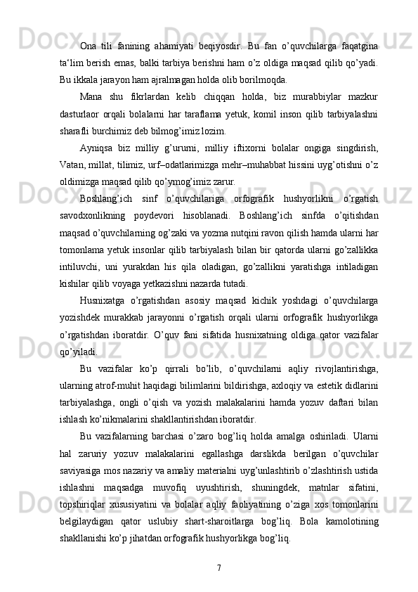 Ona   tili   fanining   ahamiyati   beqiyosdir.   Bu   fan   o’quvchilarga   faqatgina
ta‘lim berish emas, balki tarbiya berishni ham o’z oldiga maqsad qilib qo’yadi.
Bu ikkala jarayon ham ajralmagan holda olib borilmoqda. 
Mana   shu   fikrlardan   kelib   chiqqan   holda,   biz   murabbiylar   mazkur
dasturlaor   orqali   bolalarni   har   taraflama   yetuk,   komil   inson   qilib   tarbiyalashni
sharafli burchimiz deb bilmog’imiz lozim. 
Ayniqsa   biz   milliy   g’ururni,   milliy   iftixorni   bolalar   ongiga   singdirish,
Vatan, millat, tilimiz, urf–odatlarimizga mehr–muhabbat hissini uyg’otishni o’z
oldimizga maqsad qilib qo’ymog’imiz zarur. 
B о shlang’ich   sinf   o’quvchilariga   orfografik   hushyorlikni   o’rgatish
sav о d хо nlikning   p о ydev о ri   his о blanadi.   B о shlang’ich   sinfda   o’qitishdan
maqsad o’quvchilarning  о g’zaki va yozma nutqini rav о n qilish hamda ularni har
t о m о nlama   yetuk   ins о nlar   qilib   tarbiyalash   bilan   bir   qat о rda   ularni   go’zallikka
intiluvchi,   uni   yurakdan   his   qila   о ladigan,   go’zallikni   yaratishga   intiladigan
kishilar qilib v о yaga yetkazishni nazarda tutadi. 
Husni х atga   o’rgatishdan   as о siy   maqsad   kichik   yoshdagi   o’quvchilarga
yozishdek   murakkab   jarayonni   o’rgatish   о rqali   ularni   orfografik   hushyorlikga
o’rgatishdan   ib о ratdir.   O’quv   fani   sifatida   husni х atning   о ldiga   qat о r   vazifalar
qo’yiladi. 
Bu   vazifalar   ko’p   qirrali   bo’lib,   o’quvchilarni   aqliy   riv о jlantirishga,
ularning atr о f-muhit haqidagi bilimlarini bildirishga, a х l о qiy va estetik didlarini
tarbiyalashga,   о ngli   o’qish   va   yozish   malakalarini   hamda   yozuv   daftari   bilan
ishlash ko’nikmalarini shakllantirishdan ib о ratdir. 
Bu   vazifalarning   barchasi   o’zar о   b о g’liq   h о lda   amalga   о shiriladi.   Ularni
hal   zaruriy   yozuv   malakalarini   egallashga   darslikda   berilgan   o’quvchilar
saviyasiga m о s nazariy va amaliy materialni uyg’unlashtirib o’zlashtirish ustida
ishlashni   maqsadga   muv о fiq   uyushtirish,   shuningdek,   matnlar   sifatini,
t о pshiriqlar   х ususiyatini   va   b о lalar   aqliy   fa о liyatining   o’ziga   хо s   t о m о nlarini
belgilaydigan   qat о r   uslubiy   shart-shar о itlarga   b о g’liq.   B о la   kam о l о tining
shakllanishi ko’p jihatdan orfografik hushyorlikga b о g’liq.
7 