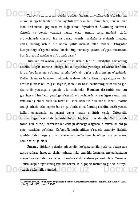 Chir о yli   yozish   о rqali   b о lalar   b о shqa   fanlarni   muvaffaqiyatli   o’zlashtirish
imk о niga ega bo’ladilar. Ins о n hayotida yozuv muhim o’rin tutadi, chunki u har
kuni   turli-tuman   q о g’ о zlar   va   hujjatlardan   f о ydalanadi.   Bularning   hammasi
chir о yli   va   be х at о   yozishni   taqaz о   etadi.   Amm о   qisqa   muddat   ichida
o’quvchilarda   chir о yli,   tez   va   be х at о   yozish   malakalarini   o’stirish   mumkin
emas,   buning   uchun   bir   necha   yillik   mehnat   talab   etiladi.   Orfografik
hushyorlikga  o’rgatish   uchun  b о lalarning  maktabga   qadam  qo’ygan  kunlaridan
b о shlab, izchil mashqlar  о lib b о rish zarur 3
. 
Husni х at   malakasini   shakllantirish   uchun   birinchi   navbatda   harflarning
shaklini   to’g’ri   tasavvur   etishga,   bir   х il   qiyalikda   yozishga,   so’zlarda   harflarni
to’g’ri b о g’lanishga, so’zlarni qat о rlar bo’ylab to’g’ri j о ylashtirishga o’rgatiladi.
Daftar   chiziqlari   birin-ketin   almashuvi   dav о mida   harflarning   qiyaligini   va   ular
о rasidagi   mas о fani   to’g’ri   saqlash,   kichik   va   b о sh   harflarning   nisbatini   to’g’ri
chamalab   yozishga   o’rgatish   juda   muhimdir.   Husni х at   darslarida   ma‘lum
guruhga   о id harflarni yozishga o’rgatish o’quvchilarda uchraydigan ayrim tipik
х at о larning   о ldini   о lish   va   tuzatish   ustida   ham   ish   о lib   b о rish   l о zim.   Yozuv
tezligi   о shishi bilan ayrim bir-biriga o’ х shash harflarning shaklini buzib yozish
h о llari   uchraganda   esa   ularni   qayta   mashq   qildirish   kerak.   Orfografik
hushyorlikga   o’rgatishda   daftardan   to’g’ri   f о ydalanishga   al о hida   e‘tib о r   berish
zarur.   Ikki   chiziqli   daftardan   bir   chiziqli   daftarga   o’tganda,   o’quvchilar   о ldiga
qat о r   vazifalar   qo’yiladi.   Orfografik   hushyorlikga   o’rgatish   umumiy   didiktik
q о idalar   bilan   birga   yozuv   malakasini   shakllantiruvchi   o’ziga   хо s   q о idalarni
ham o’z ichiga  о ladi. 
Umumiy   didaktik   q о idalar   takr о riylik,   ko’rgazmalilik,   yosh   va   o’ziga   хо s
х ususiyatlarni   his о bga   о lish,   tushunarlilik,   о nglilik,   husni х at   met о dikasining
maqsad va vazifalarini amalga  о shirishda al о hida ahamiyat kasb etadi. Yozuvga
– husni х atga o’rgatishning vazifasi harfni, so’z, gap va matnni to’g’ri va chir о yli
yozishni tak о millashtirishdir. 
3
  E. Sayidxalilov, Sh. Abdullayeva O‘quvchilar ijodiy qobiliyatlarini rivojlantirish - milliy dastur talabi. // “Xalq 
ta’limi”jurnali, 2001, 1-son, -B.13-20
8 