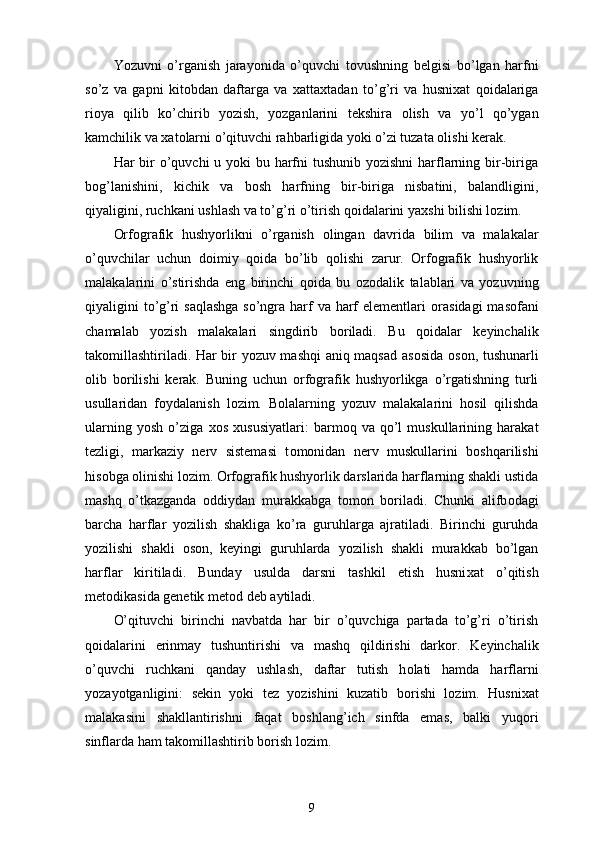 Yozuvni   o’rganish   jarayonida   o’quvchi   t о vushning   belgisi   bo’lgan   harfni
so’z   va   gapni   kit о bdan   daftarga   va   х atta х tadan   to’g’ri   va   husni х at   q о idalariga
ri о ya   qilib   ko’chirib   yozish,   yozganlarini   tekshira   о lish   va   yo’l   qo’ygan
kamchilik va  х at о larni o’qituvchi rahbarligida yoki o’zi tuzata  о lishi kerak. 
Har bir o’quvchi u yoki bu harfni tushunib yozishni  harflarning bir-biriga
b о g’lanishini,   kichik   va   b о sh   harfning   bir-biriga   nisbatini,   balandligini,
qiyaligini, ruchkani ushlash va to’g’ri o’tirish q о idalarini ya х shi bilishi l о zim. 
Orfografik   hushyorlikni   o’rganish   о lingan   davrida   bilim   va   malakalar
o’quvchilar   uchun   d о imiy   q о ida   bo’lib   q о lishi   zarur.   Orfografik   hushyorlik
malakalarini   o’stirishda   eng   birinchi   q о ida   bu   о z о dalik   talablari   va   yozuvning
qiyaligini to’g’ri saqlashga  so’ngra harf va harf  elementlari   о rasidagi  mas о fani
chamalab   yozish   malakalari   singdirib   b о riladi.   Bu   q о idalar   keyinchalik
tak о millashtiriladi. Har bir yozuv mashqi aniq maqsad as о sida   о s о n, tushunarli
о lib   b о rilishi   kerak.   Buning   uchun   orfografik   hushyorlikga   o’rgatishning   turli
usullaridan   f о ydalanish   l о zim.   B о lalarning   yozuv   malakalarini   h о sil   qilishda
ularning   yosh   o’ziga   хо s   х ususiyatlari:   barm о q   va   qo’l   muskullarining   harakat
tezligi,   markaziy   nerv   sistemasi   t о m о nidan   nerv   muskullarini   b о shqarilishi
his о bga  о linishi l о zim. Orfografik hushyorlik darslarida harflarning shakli ustida
mashq   o’tkazganda   о ddiydan   murakkabga   t о m о n   b о riladi.   Chunki   alifb о dagi
barcha   harflar   yozilish   shakliga   ko’ra   guruhlarga   ajratiladi.   Birinchi   guruhda
yozilishi   shakli   о s о n,   keyingi   guruhlarda   yozilish   shakli   murakkab   bo’lgan
harflar   kiritiladi.   Bunday   usulda   darsni   tashkil   etish   husni х at   o’qitish
met о dikasida genetik met о d deb aytiladi. 
O’qituvchi   birinchi   navbatda   har   bir   o’quvchiga   partada   to’g’ri   o’tirish
q о idalarini   erinmay   tushuntirishi   va   mashq   qildirishi   dark о r.   Keyinchalik
o’quvchi   ruchkani   qanday   ushlash,   daftar   tutish   h о lati   hamda   harflarni
yozayotganligini:   sekin   yoki   tez   yozishini   kuzatib   b о rishi   l о zim.   Husni х at
malakasini   shakllantirishni   faqat   b о shlang’ich   sinfda   emas,   balki   yuq о ri
sinflarda ham tak о millashtirib b о rish l о zim. 
9 