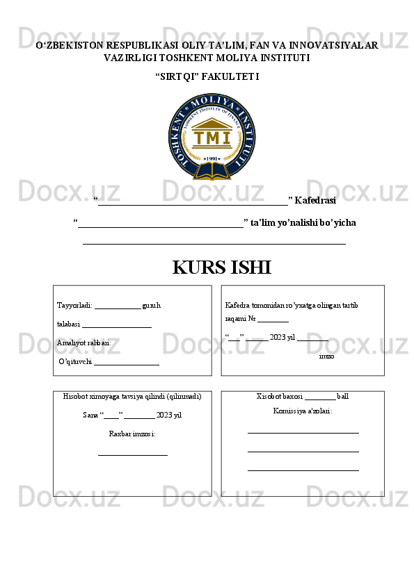 O ZBEKISTON RESPUBLIKASI ʻ OLIY TA’LIM , FAN VA INNOVATSIYALAR
VAZIRLIGI  TOSHKENT MOLIYA INSTITUTI
“ SIRTQI ” FAKULTETI
“_______________________________________ ” Kafedrasi 
“ __________________________________ ” ta'lim yo’nalishi bo’yicha
______________________________________________________
KURS ISHI
Tayyorladi:  ____________  guruh 
talabasi _ _________________
Amaliyot rahbari:
 O’qituvchi  _________________ Kafedra tomonidan ro’yxatga olingan tartib 
raqami № ________
“___” ______ 202 3  yil ________
                         imzo
Hisobot ximoyaga tavsiya qilindi (qilinmadi)
Sana “____” ________ 202 3  yil 
Raxbar imzosi:
__________________ Xisobot baxosi ________ ball
Komissiya a'zolari:
_____________________________
_____________________________
_____________________________ 