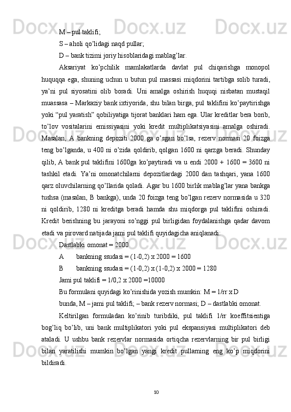 M – pul taklifi; 
S – aholi qo’lidagi naqd pullar; 
D – bank tizimi joriy hisoblaridagi mablag’lar. 
Aksariyat   ko’pchilik   mamlakatlarda   davlat   pul   chiqarishga   monopol
huquqqa   ega,   shuning   uchun   u   butun   pul   massasi   miqdorini   tartibga   solib   turadi,
ya’ni   pul   siyosatini   olib   boradi.   Uni   amalga   oshirish   huquqi   nisbatan   mustaqil
muassasa – Markaziy bank ixtiyorida, shu bilan birga, pul taklifini ko’paytirishga
yoki “pul yaratish” qobiliyatiga tijorat banklari ham ega. Ular kreditlar bera borib,
to’lov   vositalarini   emissiyasini   yoki   kredit   multiplikatsiyasini   amalga   oshiradi.
Masalan,   A   bankning   depoziti   2000   ga   o’sgan   bo’lsa,   rezerv   normasi   20   foizga
teng  bo’lganda,   u  400   ni   o’zida  qoldirib,  qolgan   1600  ni   qarzga  beradi.   Shunday
qilib, A  bank pul   taklifini   1600ga ko’paytiradi   va  u endi   2000 +  1600 =  3600 ni
tashkil   etadi.   Ya’ni   omonatchilarni   depozitlardagi   2000   dan   tashqari,   yana   1600
qarz oluvchilarning qo’llarida qoladi. Agar bu 1600 birlik mablag’lar yana bankga
tushsa (masalan, B bankga), unda 20 foizga teng bo’lgan rezerv normasida u 320
ni   qoldirib,   1280   ni   kreditga   beradi   hamda   shu   miqdorga   pul   taklifini   oshiradi.
Kredit   berishning   bu   jarayoni   so’nggi   pul   birligidan   foydalanishga   qadar   davom
etadi va pirovard natijada jami pul taklifi quyidagicha aniqlanadi: 
Dastlabki omonat = 2000 
A bankning ssudasi = (1-0,2) x 2000 = 1600 
B bankning ssudasi = (1-0,2) x (1-0,2) x 2000 = 1280 
Jami pul taklifi = 1/0,2 x 2000 =10000 
Bu formulani quyidagi ko’rinishida yozish mumkin: M = 1/rr x D 
bunda, M – jami pul taklifi; – bank rezerv normasi; D – dastlabki omonat. 
Keltirilgan   formuladan   ko’rinib   turibdiki,   pul   taklifi   1/rr   koeffitsientiga
bog’liq   bo’lib,   uni   bank   multiplikatori   yoki   pul   ekspansiyasi   multiplikatori   deb
ataladi.   U   ushbu   bank   rezervlar   normasida   ortiqcha   rezervlarning   bir   pul   birligi
bilan   yaratilishi   mumkin   bo’lgan   yangi   kredit   pullarning   eng   ko’p   miqdorini
bildiradi. 
10 