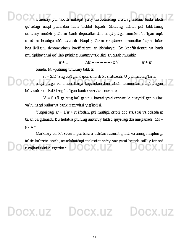 Umumiy   pul   taklifi   nafaqat   joriy   hisoblaridagi   mablag’lardan,   balki   aholi
qo’lidagi   naqd   pullardan   ham   tashkil   topadi.   Shuning   uchun   pul   taklifining
umumiy   modeli   pullarni   bank   depozitlaridan   naqd   pulga   mumkin   bo’lgan   oqib
o’tishini   hisobga   olib   tuziladi.   Naqd   pullarni   miqdorini   omonatlar   hajmi   bilan
bog’liqligini   deponentlash   koeffitsienti   sr   ifodalaydi.   Bu   koeffitsientni   va   bank
multiplikatorini qo’llab pulning umumiy taklifini aniqlash mumkin. 
                      sr + 1                 Ms = ------------ x V                      sr + rr 
bunda, M –pulning umumiy taklifi; 
       sr – S/D teng bo’lgan deponentlash koeffitsienti. U pul mablag’larni 
naqd   pulga   va   omonatlarga   taqsimlanishini   aholi   tomonidan   maqbulligini
bildiradi; rr – R/D teng bo’lgan bank rezervlari normasi 
       V = S +R ga teng bo’lgan pul bazasi yoki quvvati kuchaytirilgan pullar,
ya’ni naqd pullar va bank rezervlari yig’indisi. 
Yuqoridagi sr + 1/sr + rr ifodani pul multiplikatori deb ataladai va odatda m
bilan belgilanadi. Bu holatda pulning umumiy taklifi quyidagicha aniqlanadi: Ms =
µb x V. 
Markaziy bank bevosita pul bazasi ustidan nazorat qiladi va uning miqdoriga
ta’sir ko’rsata borib, mamlakatdagi makroiqtisodiy vaziyatni hamda milliy iqtisod
rivojlanishini o’zgartiradi. 
 
11 