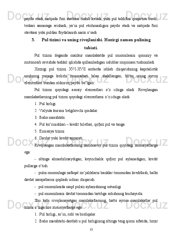 paydo etadi, natijada foiz stavkasi tushib ketadi, yoki pul taklifini qisqartira borib,
teskari   samaraga   erishadi,   ya’ni   pul   etishmasligini   paydo   etadi   va   natijada   foiz
stavkasi yoki puldan foydalanish narxi o’sadi. 
3. Pul tizimi va uning rivojlanishi. Hozirgi zamon pulining
tabiati.
Pul   tizimi   deganda   mazkur   mamlakatda   pul   muomilasini   qonuniy   va
mutonosib ravishda tashkil qilishda qullaniladigan uslublar mujmuasi tushuniladi. 
Xozirgi   pul   tizimi   XVI-XVII   asrlarda   ishlab   chiqarishning   kapitalistik
usulining   yuzaga   kelishi   munosabati   bilan   shakllangan,   biroq   uning   ayrim
elementlari bundan oldinroq paydo bo’lgan. 
Pul   tizimi   quyidagi   asosiy   elementlari   o’z   ichiga   oladi.   Rivojlangan
mamlakatlarning pul tizimi quyidagi elementlarni o’z ichiga oladi. 
1. Pul birligi.
2. Valyuta kursini belgilovchi qoidalar.
3. Baho masshtabi.
4. Pul ko’rinishlari – kredit biletlari, qo ђ oz pul va tanga.
5. Emissiya tizimi
6. Davlat yoki kredit apparati.
Rivojlangan mamlakatlarning zamonaviy pul tizimi quyidagi xususiyatlarga
ega:
 oltinga   almashilmaydigan,   keyinchalik   qoђoz   pul   aylanadigan,   kredit
pullarga o’tish. 
 pulni muomilaga nafaqat xo’jaliklarni banklar tomonidan kreditlash, balki
davlat xarajatlarini qoplash uchun chiqarish. 
 pul muomilasida naqd pulsiz aylanishning ustunligi 
 pul muomilasini davlat tomonidan tartibga solishning kuchayishi.
Shu   kabi   rivojlanayotgan   mamlakatlarning,   hatto   ayrim   mamlakatlar   pul
tizimi o’ziga xos xususiyatlarga ega.
1. Pul birligi, so’m, rubl va boshqalar.
2. Baho masshtabi-dastlab u pul birligining oltinga teng qismi sifatida, hozir
13 