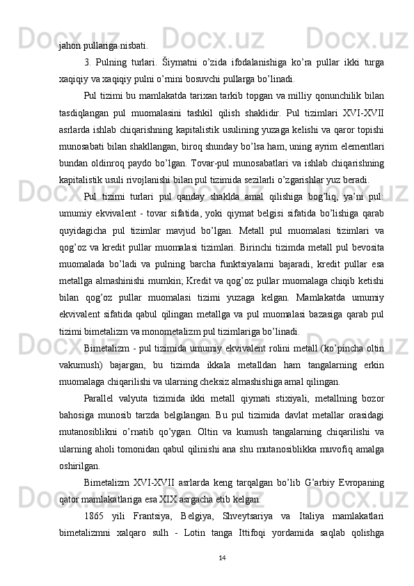 jahon pullariga nisbati.
3. Pulning   turlari.   Šiymatni   o’zida   ifodalanishiga   ko’ra   pullar   ikki   turga
xaqiqiy va xaqiqiy pulni o’rnini bosuvchi pullarga bo’linadi. 
Pul tizimi bu mamlakatda tarixan tarkib topgan va milliy qonunchilik bilan
tasdiqlangan   pul   muomalasini   tashkil   qilish   shaklidir.   Pul   tizimlari   XVI-XVII
asrlarda ishlab chiqarishning kapitalistik usulining yuzaga kelishi va qaror topishi
munosabati bilan shakllangan, biroq shunday bo’lsa ham, uning ayrim elementlari
bundan  oldinroq  paydo   bo’lgan.  Tovar-pul   munosabatlari   va   ishlab   chiqarishning
kapitalistik usuli rivojlanishi bilan pul tizimida sezilarli o’zgarishlar yuz beradi.
Pul   tizimi   turlari   pul   qanday   shaklda   amal   qilishiga   bog’liq,   ya’ni   pul:
umumiy   ekvivalent   -   tovar   sifatida,   yoki   qiymat   belgisi   sifatida   bo’lishiga   qarab
quyidagicha   pul   tizimlar   mavjud   bo’lgan.   Metall   pul   muomalasi   tizimlari   va
qog’oz   va   kredit   pullar   muomalasi   tizimlari.   Birinchi   tizimda   metall   pul   bevosita
muomalada   bo’ladi   va   pulning   barcha   funktsiyalarni   bajaradi,   kredit   pullar   esa
metallga almashinishi mumkin; Kredit va qog’oz pullar muomalaga chiqib ketishi
bilan   qog’oz   pullar   muomalasi   tizimi   yuzaga   kelgan.   Mamlakatda   umumiy
ekvivalent   sifatida   qabul   qilingan   metallga   va   pul   muomalasi   bazasiga   qarab   pul
tizimi bimetalizm va monometalizm pul tizimlariga bo’linadi.
Bimetalizm - pul tizimida umumiy ekvivalent rolini metall (ko’pincha oltin
vakumush)   bajargan,   bu   tizimda   ikkala   metalldan   ham   tangalarning   erkin
muomalaga chiqarilishi va ularning cheksiz almashishiga amal qilingan.
Parallel   valyuta   tizimida   ikki   metall   qiymati   stixiyali,   metallning   bozor
bahosiga   munosib   tarzda   belgilangan.   Bu   pul   tizimida   davlat   metallar   orasidagi
mutanosiblikni   o’rnatib   qo’ygan.   Oltin   va   kumush   tangalarning   chiqarilishi   va
ularning aholi tomonidan qabul qilinishi ana shu mutanosiblikka muvofiq amalga
oshirilgan.
Bimetalizm   XVI-XVII   asrlarda   keng   tarqalgan   bo’lib   G’arbiy   Evropaning
qator mamlakatlariga esa XIX asrgacha etib kelgan.
1865   yili   Frantsiya,   Belgiya,   Shveytsariya   va   Italiya   mamlakatlari
bimetalizmni   xalqaro   sulh   -   Lotin   tanga   Ittifoqi   yordamida   saqlab   qolishga
14 