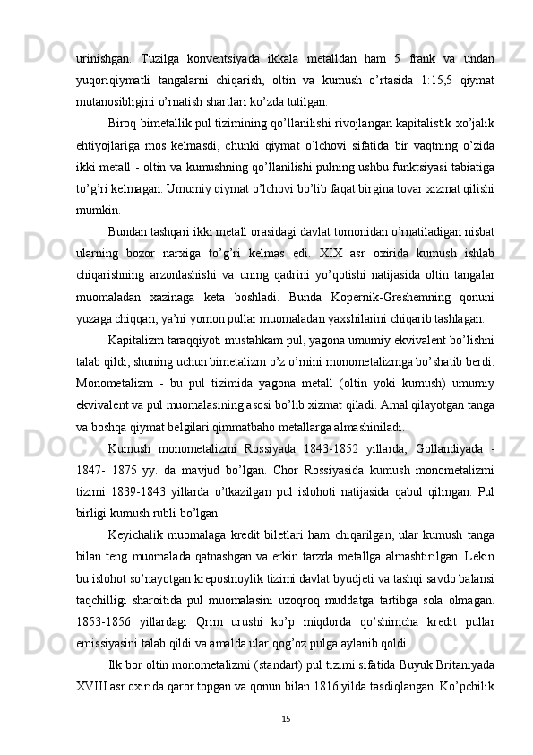 urinishgan.   Tuzilga   konventsiyada   ikkala   metalldan   ham   5   frank   va   undan
yuqoriqiymatli   tangalarni   chiqarish,   oltin   va   kumush   o’rtasida   1:15,5   qiymat
mutanosibligini o’rnatish shartlari ko’zda tutilgan.
Biroq bimetallik pul tizimining qo’llanilishi rivojlangan kapitalistik xo’jalik
ehtiyojlariga   mos   kelmasdi,   chunki   qiymat   o’lchovi   sifatida   bir   vaqtning   o’zida
ikki metall - oltin va kumushning qo’llanilishi pulning ushbu funktsiyasi tabiatiga
to’g’ri kelmagan. Umumiy qiymat o’lchovi bo’lib faqat birgina tovar xizmat qilishi
mumkin.
Bundan tashqari ikki metall orasidagi davlat tomonidan o’rnatiladigan nisbat
ularning   bozor   narxiga   to’g’ri   kelmas   edi.   XIX   asr   oxirida   kumush   ishlab
chiqarishning   arzonlashishi   va   uning   qadrini   yo’qotishi   natijasida   oltin   tangalar
muomaladan   xazinaga   keta   boshladi.   Bunda   Kopernik-Greshemning   qonuni
yuzaga chiqqan, ya’ni yomon pullar muomaladan yaxshilarini chiqarib tashlagan.
Kapitalizm taraqqiyoti mustahkam pul, yagona umumiy ekvivalent bo’lishni
talab qildi, shuning uchun bimetalizm o’z o’rnini monometalizmga bo’shatib berdi.
Monometalizm   -   bu   pul   tizimida   yagona   metall   (oltin   yoki   kumush)   umumiy
ekvivalent va pul muomalasining asosi bo’lib xizmat qiladi. Amal qilayotgan tanga
va boshqa qiymat belgilari qimmatbaho metallarga almashiniladi.
Kumush   monometalizmi   Rossiyada   1843-1852   yillarda,   Gollandiyada   -
1847-   1875   yy.   da   mavjud   bo’lgan.   Chor   Rossiyasida   kumush   monometalizmi
tizimi   1839-1843   yillarda   o’tkazilgan   pul   islohoti   natijasida   qabul   qilingan.   Pul
birligi kumush rubli bo’lgan.
Keyichalik   muomalaga   kredit   biletlari   ham   chiqarilgan,   ular   kumush   tanga
bilan   teng   muomalada   qatnashgan   va   erkin   tarzda   metallga   almashtirilgan.   Lekin
bu islohot so’nayotgan krepostnoylik tizimi davlat byudjeti va tashqi savdo balansi
taqchilligi   sharoitida   pul   muomalasini   uzoqroq   muddatga   tartibga   sola   olmagan.
1853-1856   yillardagi   Qrim   urushi   ko’p   miqdorda   qo’shimcha   kredit   pullar
emissiyasini talab qildi va amalda ular qog’oz pulga aylanib qoldi.
Ilk bor oltin monometalizmi (standart) pul tizimi sifatida Buyuk Britaniyada
XVIII asr oxirida qaror topgan va qonun bilan 1816 yilda tasdiqlangan. Ko’pchilik
15 