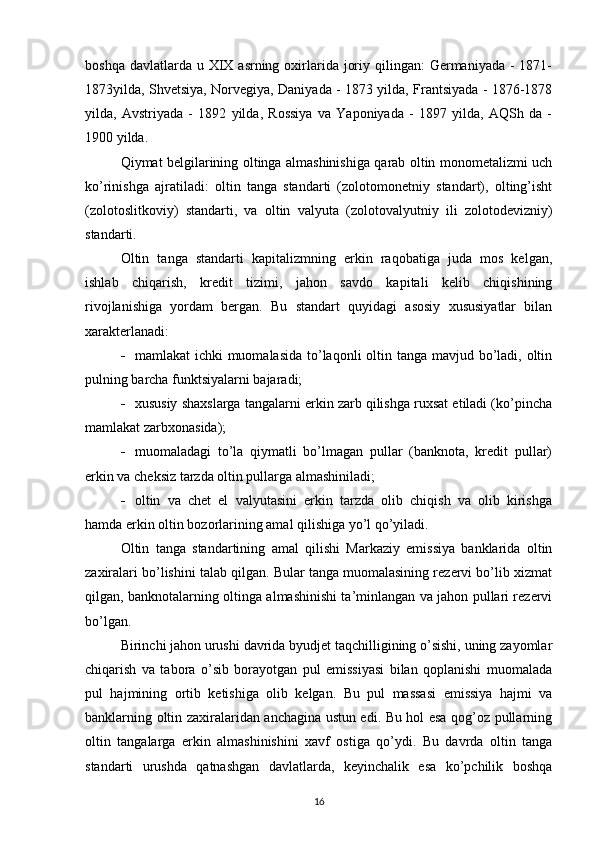 boshqa davlatlarda u XIX asrning oxirlarida  joriy qilingan:  Germaniyada -  1871-
1873yilda, Shvetsiya, Norvegiya, Daniyada - 1873 yilda, Frantsiyada - 1876-1878
yilda,   Avstriyada   -   1892   yilda,   Rossiya   va   Yaponiyada   -   1897   yilda,   AQSh   da   -
1900 yilda.
Qiymat belgilarining oltinga almashinishiga qarab oltin monometalizmi uch
ko’rinishga   ajratiladi:   oltin   tanga   standarti   (zolotomonetniy   standart),   olting’isht
(zolotoslitkoviy)   standarti,   va   oltin   valyuta   (zolotovalyutniy   ili   zolotodevizniy)
standarti.
Oltin   tanga   standarti   kapitalizmning   erkin   raqobatiga   juda   mos   kelgan,
ishlab   chiqarish,   kredit   tizimi,   jahon   savdo   kapitali   kelib   chiqishining
rivojlanishiga   yordam   bergan.   Bu   standart   quyidagi   asosiy   xususiyatlar   bilan
xarakterlanadi:
 mamlakat ichki  muomalasida to’laqonli oltin tanga mavjud bo’ladi, oltin
pulning barcha funktsiyalarni bajaradi;
 xususiy shaxslarga tangalarni erkin zarb qilishga ruxsat etiladi (ko’pincha
mamlakat zarbxonasida);
 muomaladagi   to’la   qiymatli   bo’lmagan   pullar   (banknota,   kredit   pullar)
erkin va cheksiz tarzda oltin pullarga almashiniladi;
 oltin   va   chet   el   valyutasini   erkin   tarzda   olib   chiqish   va   olib   kirishga
hamda erkin oltin bozorlarining amal qilishiga yo’l qo’yiladi.
Oltin   tanga   standartining   amal   qilishi   Markaziy   emissiya   banklarida   oltin
zaxiralari bo’lishini talab qilgan. Bular tanga muomalasining rezervi bo’lib xizmat
qilgan, banknotalarning oltinga almashinishi ta’minlangan va jahon pullari rezervi
bo’lgan.
Birinchi jahon urushi davrida byudjet taqchilligining o’sishi, uning zayomlar
chiqarish   va   tabora   o’sib   borayotgan   pul   emissiyasi   bilan   qoplanishi   muomalada
pul   hajmining   ortib   ketishiga   olib   kelgan.   Bu   pul   massasi   emissiya   hajmi   va
banklarning oltin zaxiralaridan anchagina ustun edi. Bu hol esa qog’oz pullarning
oltin   tangalarga   erkin   almashinishini   xavf   ostiga   qo’ydi.   Bu   davrda   oltin   tanga
standarti   urushda   qatnashgan   davlatlarda,   keyinchalik   esa   ko’pchilik   boshqa
16 