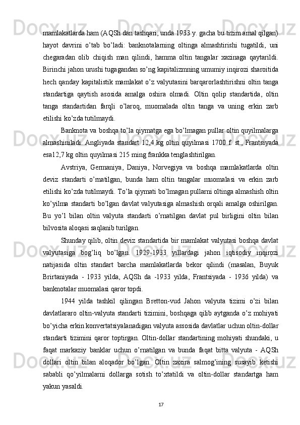 mamlakatlarda ham (AQSh dan tashqari, unda 1933 y. gacha bu tizim amal qilgan)
hayot   davrini   o’tab   bo’ladi:   banknotalarning   oltinga   almashtirishi   tugatildi,   uni
chegaradan   olib   chiqish   man   qilindi,   hamma   oltin   tangalar   xazinaga   qaytarildi.
Birinchi jahon urushi tugagandan so’ng kapitalizmning umumiy inqirozi sharoitida
hech qanday kapitalistik mamlakat o’z valyutasini  barqarorlashtirishni  oltin tanga
standartiga   qaytish   asosida   amalga   oshira   olmadi.   Oltin   qolip   standartida,   oltin
tanga   standartidan   farqli   o’laroq,   muomalada   oltin   tanga   va   uning   erkin   zarb
etilishi ko’zda tutilmaydi.
Banknota va boshqa to’la qiymatga ega bo’lmagan pullar oltin quyilmalarga
almashiniladi. Angliyada standart 12,4 kg oltin quyilmasi  1700 f. st., Frantsiyada
esa12,7 kg oltin quyilmasi 215 ming frankka tenglashtirilgan.
Avstriya,   Germaniya,   Daniya,   Norvegiya   va   boshqa   mamlakatlarda   oltin
deviz   standarti   o’rnatilgan,   bunda   ham   oltin   tangalar   muomalasi   va   erkin   zarb
etilishi ko’zda tutilmaydi. To’la qiymati bo’lmagan pullarni oltinga almashish oltin
ko’yilma  standarti  bo’lgan  davlat  valyutasiga   almashish  orqali  amalga  oshirilgan.
Bu   yo’l   bilan   oltin   valyuta   standarti   o’rnatilgan   davlat   pul   birligini   oltin   bilan
bilvosita aloqasi saqlanib turilgan.
Shunday qilib, oltin deviz standartida bir mamlakat valyutasi boshqa davlat
valyutasiga   bog’liq   bo’lgan.   1929-1933   yillardagi   jahon   iqtisodiy   inqirozi
natijasida   oltin   standart   barcha   mamlakatlarda   bekor   qilindi   (masalan,   Buyuk
Brirtaniyada   -   1933   yilda,   AQSh   da   -1933   yilda,   Frantsiyada   -   1936   yilda)   va
banknotalar muomalasi qaror topdi.
1944   yilda   tashkil   qilingan   Bretton-vud   Jahon   valyuta   tizimi   o’zi   bilan
davlatlararo oltin-valyuta standarti tizimini, boshqaga qilib aytganda o’z mohiyati
bo’yicha erkin konvertatsiyalanadigan valyuta assosida davlatlar uchun oltin-dollar
standarti   tizimini   qaror   toptirgan.   Oltin-dollar   standartining   mohiyati   shundaki,   u
faqat   markaziy   banklar   uchun   o’rnatilgan   va   bunda   faqat   bitta   valyuta   -   AQSh
dollari   oltin   bilan   aloqador   bo’lgan.   Oltin   zaxira   salmog’ining   susayib   ketishi
sababli   qo’yilmalarni   dollarga   sotish   to’xtatildi   va   oltin-dollar   standartga   ham
yakun yasaldi.
17 