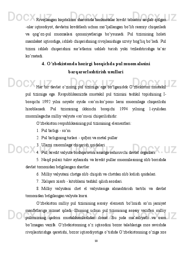 Rivojlangan kapitalizm sharoitida banknotalar kredit tabiatini saqlab qolgan
-ular iqtisodiyot, davlatni kreditlash uchun mo’ljallangan bo’lib rasmiy chiqariladi
va   qog’oz-pul   muomalasi   qonuniyatlariga   bo’ysunadi.   Pul   tizimining   holati
mamlakat iqtisodiga, ishlab chiqarishning rivojlanishiga uzviy bog’liq bo’ladi. Pul
tizimi   ishlab   chiqarishini   sur’atlarini   ushlab   turish   yoki   tezlashtirishga   ta’sir
ko’rsatadi.
4. O’zbekistonda hozirgi bosqichda pul muomalasini
barqarorlashtirish usullari
Har   bir   davlat   o’zining   pul   tizimiga   ega   bo’lganidek   O’zbekiston   mustakil
pul   tizimiga   ega.   Respublikamizda   mustakil   pul   tizimini   tashkil   topishining   I-
bosqichi   1992   yilni   noyabr   oyida   «so’m-ko’pon»   larni   muomilaga   chiqarilishi
hisoblanadi.   Pul   tizimining   ikkinchi   bosqichi   1994   yilning   1-iyulidan
muomilagacha milliy valyuta «so’m»ni chiqarilishidir.
O’zbekiston respublikasining pul tizimining elementlari:
1. Pul birligi - so’m
2. Pul birligining turlari - qo ђ oz va metal pullar
3. Ularni muomilaga chiqarish qoidalari.
4. Pul, kredit valyuta boshqaruvini amalga oshiruvchi davlat organlari.
5. Naqd pulsiz tulov aylanishi va kredit pullar muomilasining olib borishda
davlat tomonidan belgilangan shartlar.
6. Milliy valyutani chetga olib chiqish va chetdan olib kelish qoidalari.
7. Xalqaro xisob - kitoblarni tashkil qilish asoslari.
8. Milliy   valyutani   chet   el   valyutasiga   almashtirish   tartibi   va   davlat
tomonidan belgilangan valyuta kursi.
O’zbekiston   milliy   pul   tizimining   asosiy   elementi   bo’lmish   so’m   jamiyat
manfatlariga   xizmat   qiladi.   Shuning   uchun   pul   tizimining   asosiy   vazifasi   milliy
pulimizning   qadrini   mustahkamlashdan   iborat.   Bu   juda   ma’suliyatli   va   oson
bo’lmagan   vazifa.   O’zbekistonning   o’z   iqtisodini   bozor   talablariga   mos   ravishda
rivojlantirishga qaratishi, bozor iqtisodiyotiga o’tishda O’zbekistonning o’ziga xos
18 