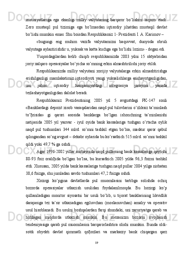 xususiyatlariga   ega   ekanligi   milliy   valyutaning   barqaror   bo’lishini   taqozo   etadi.
Zero   mustaqil   pul   tizimiga   ega   bo’lmasdan   iqtisodiy   jihatdan   mustaqil   davlat
bo’lishi mumkin emas. Shu boisdan Respublikamiz 1- Prezidenti I. A. Karimov – 
«bugungi   eng   muhim   vazifa   valyutamizni   baquvvat,   dunyoda   obruli
valyutaga aylantirishdir u, yuksak va katta kuchga ega bo’lishi lozim» - degan edi. 
Yuqoridagilardan   kelib   chiqib   respublikamizda   2003   yilni   15   oktyabridan
joriy xalqaro operasiyalar bo’yicha so’mning erkin almashtirilishi joriy etildi.
Respublikamizda   milliy   valyutani   xorijiy   valyutalarga   erkin   almashtirishga
erishilganligi  mamlakatimiz iqtisodiyoti yangi yuksalishlarga erishayotganligidan,
uni   jahon   iqtisodiy   hamjamiyatdagi   integrasiya   jarayoni   yanada
tezlashayotganligidan dalolat beradi. 
Respublikamiz   Prezidentining   2005   yil   5   avgustdagi   PK-147   sonli
«Banklardagi depozit xisob varaqalaridan naqd pul tulovlarini o’zliksiz ta’minlash
to’ ђ risida»   gi   qarori   asosida   banklarga   bo’lgan   ishonchning   ta’minlanishi
natijasida   2005   yil   yanvar   -   iyul   oyida   bank   kassalariga   tushgan   o’rtacha   oylik
naqd   pul   tushumlari   344   mlrd.   so’mni   tashkil   etgan   bo’lsa,   maskur   qaror   qabul
qilingandan so’ng avgust – dekabr oylarida bu ko’rsatkich 515 mlrd. so’mni tashkil
qildi yoki 49,7 % ga oshdi.
Agar 1996-2002 yillar mobaynida naqd pullarning bank kassalariga qaytishi
80-93   foiz   orali ђ ida   bo’lgan   bo’lsa,   bu   kursatkich   2005   yilda   96,3   foizni   tashkil
etdi. Xususan, 2005 yilda bank kassalariga tushgan naqd pullar 2004 yilga nisbatan
38,6 foizga, shu jumladan savdo tushumlari 47,2 foizga oshdi. 
Xozirgi   ko’pgina   davlatlarda   pul   muomilasini   tartibga   solishda   ochiq
bozorda   operasiyalar   utkazish   usulidan   foydalanilmoqda.   Bu   hozirgi   ko’p
qullaniladigan   monitor   siyosatni   bir   usuli   bo’lib,   u   tijorat   banklarining   likvidlik
darajasiga   tez   ta’sir   utkazadigan   egiluvchan   (moslanuvchan)   amaliy   va   operativ
usul hisoblanadi. Bu usulni boshqalardan farqi shundaki, uni zaruriyatga qarab va
hohlagan   miqdorda   utkazish   mumkin.   Bu   mexanizm   bozorni   rivojlanish
tendeniyasiga qarab pul muomilasini  barqarorlashtira olishi  mumkin. Bunda  oldi-
sotdi   obyekti   davlat   qimmatli   qo ђ ozlari   va   markaziy   bank   chiqargan   qarz
19 