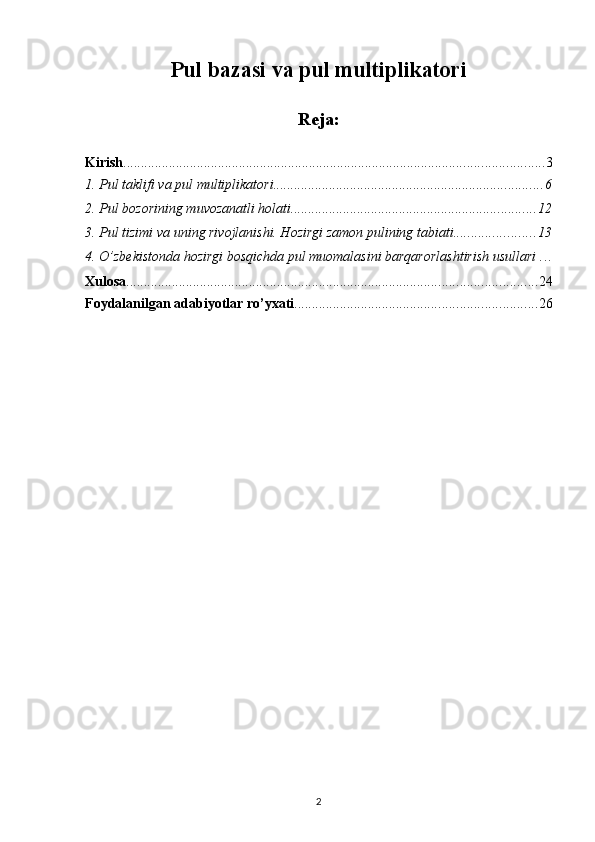 Pul bazasi va pul multiplikatori
Reja:
Kirish ........................................................................................................................ 3
1. Pul taklifi va pul multiplikatori ............................................................................. 6
2. Pul bozorining muvozanatli holati ...................................................................... 12
3. Pul tizimi va uning rivojlanishi. Hozirgi zamon pulining tabiati ....................... 13
4. O’zbekistonda hozirgi bosqichda pul muomalasini barqarorlashtirish usullari  . . .
Xulosa ..................................................................................................................... 24
Foydalanilgan adabiyotlar ro’yxati ..................................................................... 26
2 