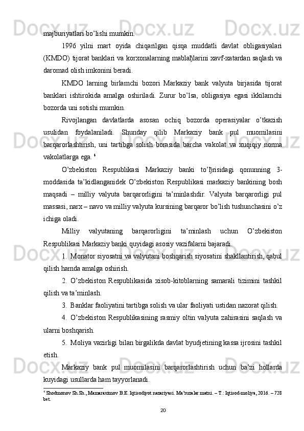 majburiyatlari bo’lishi mumkin.
1996   yilni   mart   oyida   chiqarilgan   qisqa   muddatli   davlat   obligasiyalari
(KMDO) tijorat banklari va korxonalarning mabla ђ larini xavf-xatardan saqlash va
daromad olish imkonini beradi. 
KMDO   larning   birlamchi   bozori   Markaziy   bank   valyuta   birjasida   tijorat
banklari   ishtirokida   amalga   oshiriladi.   Zurur   bo’lsa,   obligasiya   egasi   ikkilamchi
bozorda uni sotishi mumkin.
Rivojlangan   davlatlarda   asosan   ochiq   bozorda   operasiyalar   o’tkazish
usulidan   foydalaniladi.   Shunday   qilib   Markaziy   bank   pul   muomilasini
barqarorlashtirish,   uni   tartibga   solish   borasida   barcha   vakolat   va   xuqiqiy   norma
vakolatlarga ega.  4
O’zbekiston   Respublikasi   Markaziy   banki   to’ ђ risidagi   qonunning   3-
moddasida   ta’kidlanganidek   O’zbekiston   Respublikasi   markaziy   bankining   bosh
maqsadi   –   milliy   valyuta   barqarorligini   ta’minlashdir.   Valyuta   barqarorligi   pul
massasi, narx – navo va milliy valyuta kursining barqaror bo’lish tushunchasini o’z
ichiga oladi. 
Milliy   valyutaning   barqarorligini   ta’minlash   uchun   O’zbekiston
Respublikasi Markaziy banki quyidagi asosiy vazifalarni bajaradi.
1. Monator siyosatni va valyutani boshqarish siyosatini shakllantirish, qabul
qilish hamda amalga oshirish.
2. O’zbekiston   Respublikasida   xisob-kitoblarning   samarali   tizimini   tashkil
qilish va ta’minlash.
3. Banklar faoliyatini tartibga solish va ular faoliyati ustidan nazorat qilish.
4. O’zbekiston   Respublikasining   rasmiy  oltin valyuta  zahirasini   saqlash   va
ularni boshqarish.
5. Moliya vazirligi bilan birgalikda davlat byudjetining kassa ijrosini tashkil
etish.
Markaziy   bank   pul   muomilasini   barqarorlashtirish   uchun   ba’zi   hollarda
kuyidagi usullarda ham tayyorlanadi.
4
  Shodmonov Sh.Sh., Mamaraximov B.E. Iqtisodiyot nazariyasi. Ma’ruzalar matni. – T.: Iqtisod-moliya, 2016. – 728
bet.
20 