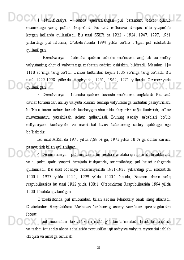 1.   Nullifikasiya   –   bunda   qadrsizlangan   pul   batamom   bekor   qilinib
muomilaga   yangi   pullar   chiqariladi.   Bu   usul   infliasiya   darajasi   o’ta   yuqorilab
ketgan   hollarda   qullaniladi.   Bu   usul   SSSR   da   1922   -   1924,   1947,   1997,   1961
yillardagi   pul   islohati,   O’zbekistonda   1994   yilda   bo’lib   o’tgan   pul   islohatida
qullanilgan. 
2.   Revolvasiya   –   lotincha   qadrini   oshishi   ma’nosini   anglatib   bu   milliy
valyutaning   chet   el   valyutasiga   nisbatan   qadrini   oshishini   bildiradi.   Masalan   1$=
1110   so’mga   teng   bo’ldi.   Ushbu   tadbirdan   keyin   1005   so’mga   teng   bo’ladi.   Bu
usul   1922-1928   yillarda   Angliyada,   1961,   1969,   1971   yillarda   Germaniyada
qullanilgan.
3.   Devolvasiya   –   lotincha   qadrini   tushishi   ma’nosini   anglatadi.   Bu   usul
davlat tomonidan milliy valyuta kursini boshqa valyutalarga nisbatan pasaytirilishi
bo’lib u bozor uchun kurash kuchaygan sharoitda eksportni ra ђ batlantirish, to’lov
muvozanatini   yaxshilash   uchun   qullaniladi.   Buning   asosiy   sabablari   bo’lib
inflyasiyani   kuchayishi   va   mamlakat   tulov   balansning   salbiy   qoldiqga   ega
bo’lishidir. 
Bu usul AŠSh da 1971 yilda 7,89 % ga, 1973 yilda 10 % ga dollar kursini
pasaytirish bilan qullanilgan.
4. Denominasiya – pul miqdorini bir necha marotaba qisqartirish hisoblanadi
va   u   pulni   qadri   yuqori   darajada   tushganda,   muomiladagi   pul   hajmi   oshganda
qullaniladi.   Bu   usul   Rossiya   federasiyasida   1921-1922   yillardagi   pul   isloxatida
1000:1,   1923   yilda   100:1,   1999   yilda   1000:1   holida,   Buxoro   shuro   xalq
respublikasida   bu   usul   1922   yilda   100:1,   O’zbekiston   Respublikasida   1994   yilda
1000:1 holida qullanilgan.
O’zbekistonda   pul   muomalasi   bilan   asosan   Markaziy   bank   shug’ullanadi.
O’zbekiston   Respublikasi   Markaziy   bankining   asosiy   vazifalari   quyidagilardan
iborat:
 pul muomalasi, kredit berish, mablag’ bilan ta’minlash, hisob-kitob qilish
va tashqi iqtisodiy aloqa sohalarida respublika iqtisodiy va valyuta siyosatini ishlab
chiqish va amalga oshirish;
21 