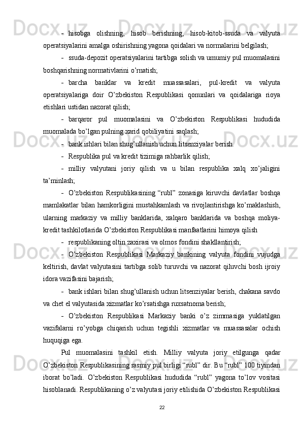  hisobga   olishning,   hisob   berishning,   hisob-kitob-ssuda   va   valyuta
operatsiyalarini amalga oshirishning yagona qoidalari va normalarini belgilash;
 ssuda-depozit operatsiyalarini tartibga solish va umumiy pul muomalasini
boshqarishning normativlarini o’rnatish;
 barcha   banklar   va   kredit   muassasalari,   pul-kredit   va   valyuta
operatsiyalariga   doir   O’zbekiston   Respublikasi   qonunlari   va   qoidalariga   rioya
etishlari ustidan nazorat qilish; 
 barqaror   pul   muomalasini   va   O’zbekiston   Respublikasi   hududida
muomalada bo’lgan pulning xarid qobiliyatini saqlash;
 bank ishlari bilan shug’ullanish uchun litsenziyalar berish.
 Respublika pul va kredit tizimiga rahbarlik qilish;
 milliy   valyutani   joriy   qilish   va   u   bilan   respublika   xalq   xo’jaligini
ta’minlash;
 O’zbekiston   Respublikasining   “rubl”   zonasiga   kiruvchi   davlatlar   boshqa
mamlakatlar bilan hamkorligini mustahkamlash va rivojlantirishga ko’maklashish,
ularning   markaziy   va   milliy   banklarida,   xalqaro   banklarida   va   boshqa   moliya-
kredit tashkilotlarida O’zbekiston Respublikasi manfaatlarini himoya qilish
 respublikaning oltin zaxirasi va olmos fondini shakllantirish;
 O’zbekiston   Respublikasi   Markaziy   bankining   valyuta   fondini   vujudga
keltirish, davlat  valyutasini  tartibga solib turuvchi  va nazorat qiluvchi  bosh ijroiy
idora vazifasini bajarish;
 bank ishlari bilan shug’ullanish uchun litsenziyalar berish, chakana savdo
va chet el valyutasida xizmatlar ko’rsatishga ruxsatnoma berish;
 O’zbekiston   Respublikasi   Markaziy   banki   o’z   zimmasiga   yuklatilgan
vazifalarni   ro’yobga   chiqarish   uchun   tegishli   xizmatlar   va   muassasalar   ochish
huquqiga ega.
Pul   muomalasini   tashkil   etish.   Milliy   valyuta   joriy   etilgunga   qadar
O’zbekiston Respublikasining rasmiy pul birligi “rubl” dir. Bu “rubl” 100 tiyindan
iborat   bo’ladi.   O’zbekiston   Respublikasi   hududida   “rubl”   yagona   to’lov   vositasi
hisoblanadi. Respublikaning o’z valyutasi joriy etilishida O’zbekiston Respublikasi
22 