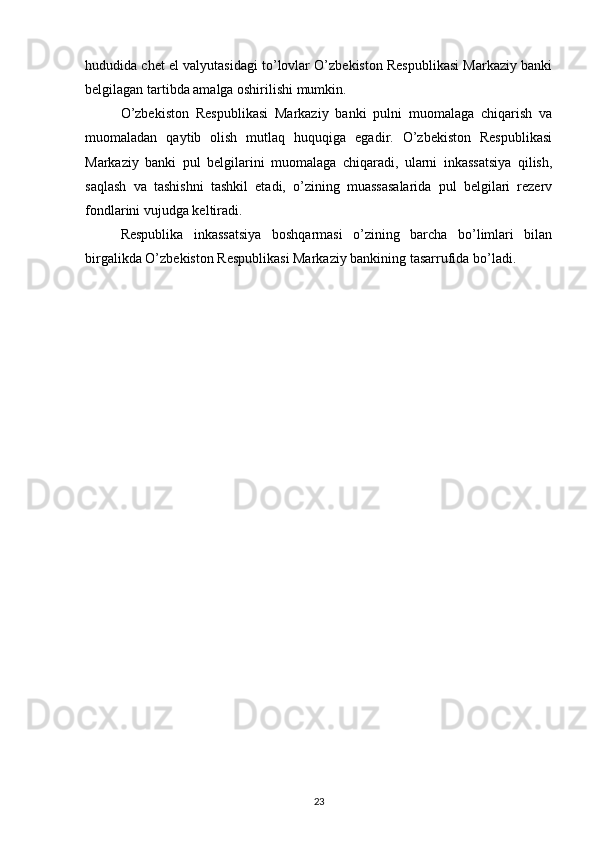 hududida chet el valyutasidagi to’lovlar O’zbekiston Respublikasi Markaziy banki
belgilagan tartibda amalga oshirilishi mumkin.
O’zbekiston   Respublikasi   Markaziy   banki   pulni   muomalaga   chiqarish   va
muomaladan   qaytib   olish   mutlaq   huquqiga   egadir.   O’zbekiston   Respublikasi
Markaziy   banki   pul   belgilarini   muomalaga   chiqaradi,   ularni   inkassatsiya   qilish,
saqlash   va   tashishni   tashkil   etadi,   o’zining   muassasalarida   pul   belgilari   rezerv
fondlarini vujudga keltiradi.
Respublika   inkassatsiya   boshqarmasi   o’zining   barcha   bo’limlari   bilan
birgalikda O’zbekiston Respublikasi Markaziy bankining tasarrufida bo’ladi.
23 