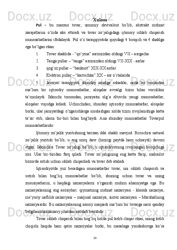 Xulosa
Pul   –   bu   maxsus   tovar,   umumiy   ekvivalent   bo’lib,   abstrakt   mehnat
xarajatlarini   o’zida   aks   ettiradi   va   tovar   xo’jaligidagi   ijtimoiy   ishlab   chiqarish
munosabatlarini ifodalaydi.   Pul o’z taraqqiyotida quyidagi 4 bosqich va 4 shaklga
ega bo’lgan ekan:
1. Tovar shaklida - “qo’yma” asrimizdan oldingi VII – asrgacha
2. Tanga pullar – “tanga” asrimizdan oldingi VII-XIX - asrlar
3. qog’oz pullar – “banknot” XIX-XX asrlar
4. Elektron pullar – “kartochka” XX – asr o’rtalarida
5. Jamiyat   taraqqiyoti   shunday   amalga   oshadiki,   unda   bir   tomondan
ma’lum   bir   iqtisodiy   munosabatlar,   aloqalar   avvalgi   tizim   bilan   vorislikni
ta’minlaydi.   Ikkinchi   tomondan,   jamiyatni   olg’a   eltuvchi   yangi   munosabatlar,
aloqalar   vujudga   keladi.   Uchinchidan,   shunday   iqtisodiy   munosabatlar,   aloqalar
borki, ular jamiyatdagi o’zgarishlarga moslashgan xolda tizim rivojlanishiga katta
ta’sir   etib,   ularni   bir-biri   bilan   bog’laydi.   Ana   shunday   munosabatlar   Tovarpul
munosabatlaridir.
Ijtimoiy   xo’jalik   yuritishning   tarixan   ikki   shakli   mavjud.   Birinchisi   natural
xo’jalik   yuritish   bo’lib,   u   eng   uzoq   davr   (hozirgi   paytda   ham   uchraydi)   davom
etgan.   Ikkinchisi   Tovar   xo’jaligi   bo’lib,   u   iqtisodiyotning   rivojlangan   bosqichiga
xos.   Ular   bir-biridan   farq   qiladi.   Tovar   xo’jaligining   eng   katta   farqi,   mahsulot
bozorda sotish uchun ishlab chiqariladi va tovar deb ataladi.
Iqtisodiyotda   yuz   beradigan   munosabatlar   tovar,   uni   ishlab   chiqarish   va
sotish   bilan   bog’liq   munosabatlar   bo’lib,   shuning   uchun   tovar   va   uning
xususiyatlarini,   u   haqdagi   nazariyalarni   o’rganish   muhim   ahamiyatga   ega.   Bu
nazariyalarning   eng   asosiylari:   qiymatning   mehnat   nazariyasi   -   klassik   nazariya,
me’yoriy naflilik nazariyasi  – marjinal  nazariya, sintez nazariyasi  – Marshallning
nazariyasidir. Bu nazariyalarning asosiy maqsadi ma’lum bir tovarga narx qanday
belgilanishininazariy jihatdan asoslab berishdir.
Tovar ishlab chiqarish bilan bog’liq holda pul kelib chiqar ekan, uning kelib
chiqishi   haqida   ham   qator   nazariyalar   borki,   bu   masalaga   yondashuvga   ko’ra
24