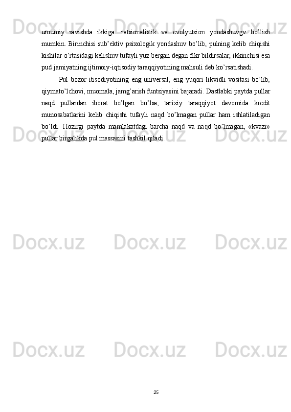 umumiy   ravishda   ikkiga:   ratsionalistik   va   evolyutsion   yondashuvgv   bo’lish
mumkin. Birinchisi sub’ektiv psixologik yondashuv bo’lib, pulning kelib chiqishi
kishilar o’rtasidagi kelishuv tufayli yuz bergan degan fikr bildirsalar, ikkinchisi esa
pud jamiyatning ijtimoiy-iqtisodiy taraqqiyotining mahsuli deb ko’rsatishadi.
Pul   bozor   itisodiyotining   eng   universal,   eng   yuqori   likvidli   vositasi   bo’lib,
qiymato’lchovi, muomala, jamg’arish funtsiyasini bajaradi. Dastlabki paytda pullar
naqd   pullardan   iborat   bo’lgan   bo’lsa,   tarixiy   taraqqiyot   davomida   kredit
munosabatlarini   kelib   chiqishi   tufayli   naqd   bo’lmagan   pullar   ham   ishlatiladigan
bo’ldi.   Hozirgi   paytda   mamlakatdagi   barcha   naqd   va   naqd   bo’lmagan,   «kvazi»
pullar birgalikda pul massasini tashkil qiladi.
25 