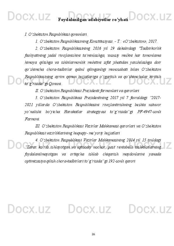 Foydalanilgan adabiyotlar ro’yhati
I. O’zbekiston Respublikasi qonunlari.
1.   O’zbekiston Respublikasining Konstitusiyasi. - T.: «O’zbekiston», 2017.
2.   O’zbekiston   Respublikasining   2016   yil   29   dekabrdagi   "Tadbirkorlik
faoliyatining   jadal   rivojlanishini   ta’minlashga,   xususiy   mulkni   har   tomonlama
himoya   qilishga   va   ishbilarmonlik   muhitini   sifat   jihatidan   yaxshilashga   doir
qo’shimcha   chora-tadbirlar   qabul   qilinganligi   munosabati   bilan   O’zbekiston
Respublikasining   ayrim   qonun   hujjatlariga   o’zgartish   va   qo’shimchalar   kiritish
to’g’risida”gi Qonuni.
II. O’zbekiston Respublikasi Prezidenti farmonlari va qarorlari
3.   O’zbekiston   Respublikasi   Prezidentining   2017   yil   7   fevraldagi   “2017-
2021   yillarda   O’zbekiston   Respublikasini   rivojlantirishning   beshta   ustuvor
yo’nalishi   bo’yicha   Harakatlar   strategiyasi   to’g’risida”gi   PF-4947-sonli
Farmoni. 
III.   O’zbekiston Respublikasi Vazirlar Mahkamasi qarorlari va O’zbekiston
Respublikasi vazirliklarining huquqiy- me’yoriy hujjatlari 
4.   O’zbekiston   Respublikasi   Vazirlar   Mahkamasining   2014   yil   15   iyuldagi
“Zarar   ko’rib   ishlayotgan   va   iqtisodiy   nochor,   past   rentabelli   tashkilotlarning
foydalanilmayotgan   va   ortiqcha   ishlab   chiqarish   maydonlarini   yanada
optimizasiya qilish chora-tadbirlari to’g’risida”gi 192-sonli qarori
 
26 