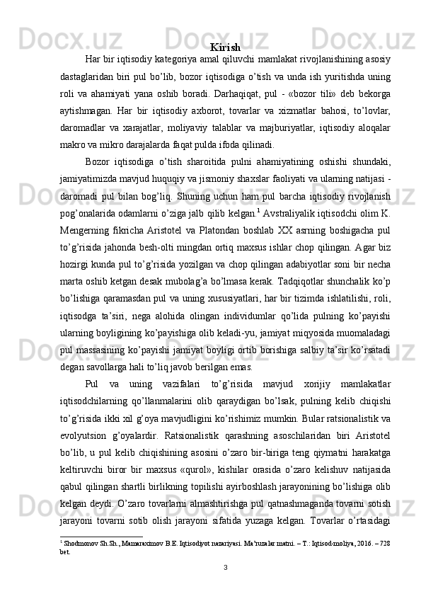 Kirish
Har bir iqtisodiy kategoriya amal qiluvchi mamlakat rivojlanishining asosiy
dastaglaridan  biri   pul   bo’lib,  bozor   iqtisodiga  o’tish  va  unda  ish   yuritishda   uning
roli   va   ahamiyati   yana   oshib   boradi.   Darhaqiqat,   pul   -   «bozor   tili»   deb   bekorga
aytishmagan.   Har   bir   iqtisodiy   axborot,   tovarlar   va   xizmatlar   bahosi,   to’lovlar,
daromadlar   va   xarajatlar,   moliyaviy   talablar   va   majburiyatlar,   iqtisodiy   aloqalar
makro va mikro darajalarda faqat pulda ifoda qilinadi.
Bozor   iqtisodiga   o’tish   sharoitida   pulni   ahamiyatining   oshishi   shundaki,
jamiyatimizda mavjud huquqiy va jismoniy shaxslar faoliyati va ularning natijasi -
daromadi   pul   bilan   bog’liq.   Shuning   uchun   ham   pul   barcha   iqtisodiy   rivojlanish
pog’onalarida odamlarni o’ziga jalb qilib kelgan. 1
  Avstraliyalik iqtisodchi olim K.
Mengerning   fikricha   Aristotel   va   Platondan   boshlab   XX   asrning   boshigacha   pul
to’g’risida jahonda besh-olti mingdan ortiq maxsus ishlar chop qilingan. Agar biz
hozirgi kunda pul to’g’risida yozilgan va chop qilingan adabiyotlar soni bir necha
marta oshib ketgan desak mubolag’a bo’lmasa kerak. Tadqiqotlar shunchalik ko’p
bo’lishiga qaramasdan pul va uning xususiyatlari, har bir tizimda ishlatilishi, roli,
iqtisodga   ta’siri,   nega   alohida   olingan   individumlar   qo’lida   pulning   ko’payishi
ularning boyligining ko’payishiga olib keladi-yu, jamiyat miqyosida muomaladagi
pul massasining  ko’payishi  jamiyat boyligi  ortib borishiga salbiy ta’sir ko’rsatadi
degan savollarga hali to’liq javob berilgan emas.
Pul   va   uning   vazifalari   to’g’risida   mavjud   xorijiy   mamlakatlar
iqtisodchilarning   qo’llanmalarini   olib   qaraydigan   bo’lsak,   pulning   kelib   chiqishi
to’g’risida ikki xil g’oya mavjudligini ko’rishimiz mumkin. Bular ratsionalistik va
evolyutsion   g’oyalardir.   Ratsionalistik   qarashning   asoschilaridan   biri   Aristotel
bo’lib,   u   pul   kelib   chiqishining   asosini   o’zaro   bir-biriga   teng   qiymatni   harakatga
keltiruvchi   biror   bir   maxsus   «qurol»,   kishilar   orasida   o’zaro   kelishuv   natijasida
qabul qilingan shartli birlikning topilishi ayirboshlash jarayonining bo’lishiga olib
kelgan deydi. O’zaro tovarlarni almashtirishga pul qatnashmaganda tovarni sotish
jarayoni   tovarni   sotib   olish   jarayoni   sifatida   yuzaga   kelgan.   Tovarlar   o’rtasidagi
1
  Shodmonov Sh.Sh., Mamaraximov B.E. Iqtisodiyot nazariyasi. Ma’ruzalar matni. – T.: Iqtisod-moliya, 2016. – 728
bet.
3 