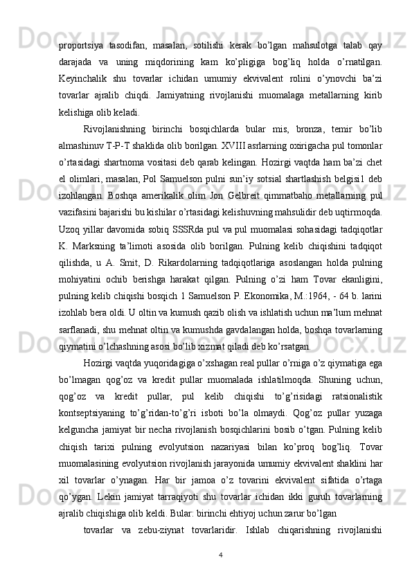 proportsiya   tasodifan,   masalan,   sotilishi   kerak   bo’lgan   mahsulotga   talab   qay
darajada   va   uning   miqdorining   kam   ko’pligiga   bog’liq   holda   o’rnatilgan.
Keyinchalik   shu   tovarlar   ichidan   umumiy   ekvivalent   rolini   o’ynovchi   ba’zi
tovarlar   ajralib   chiqdi.   Jamiyatning   rivojlanishi   muomalaga   metallarning   kirib
kelishiga olib keladi.
Rivojlanishning   birinchi   bosqichlarda   bular   mis,   bronza,   temir   bo’lib
almashinuv T-P-T shaklida olib borilgan. XVIII asrlarning oxirigacha pul tomonlar
o’rtasidagi  shartnoma vositasi  deb qarab kelingan. Hozirgi vaqtda ham ba’zi chet
el   olimlari,  masalan,  Pol   Samuelson  pulni  sun’iy  sotsial  shartlashish  belgisi1   deb
izohlangan.   Boshqa   amerikalik   olim   Jon   Gelbreit   qimmatbaho   metallarning   pul
vazifasini bajarishi bu kishilar o’rtasidagi kelishuvning mahsulidir deb uqtirmoqda.
Uzoq yillar davomida sobiq SSSRda pul va pul muomalasi sohasidagi tadqiqotlar
K.   Marksning   ta’limoti   asosida   olib   borilgan.   Pulning   kelib   chiqishini   tadqiqot
qilishda,   u   A.   Smit,   D.   Rikardolarning   tadqiqotlariga   asoslangan   holda   pulning
mohiyatini   ochib   berishga   harakat   qilgan.   Pulning   o’zi   ham   Tovar   ekanligini,
pulning kelib chiqishi bosqich 1 Samuelson P. Ekonomika, M.:1964, - 64 b. larini
izohlab bera oldi. U oltin va kumush qazib olish va ishlatish uchun ma’lum mehnat
sarflanadi, shu mehnat oltin va kumushda gavdalangan holda, boshqa tovarlarning
qiymatini o’lchashning asosi bo’lib xizmat qiladi deb ko’rsatgan.
Hozirgi vaqtda yuqoridagiga o’xshagan real pullar o’rniga o’z qiymatiga ega
bo’lmagan   qog’oz   va   kredit   pullar   muomalada   ishlatilmoqda.   Shuning   uchun,
qog’oz   va   kredit   pullar,   pul   kelib   chiqishi   to’g’risidagi   ratsionalistik
kontseptsiyaning   to’g’ridan-to’g’ri   isboti   bo’la   olmaydi.   Qog’oz   pullar   yuzaga
kelguncha   jamiyat   bir   necha   rivojlanish   bosqichlarini   bosib   o’tgan.  Pulning  kelib
chiqish   tarixi   pulning   evolyutsion   nazariyasi   bilan   ko’proq   bog’liq.   Tovar
muomalasining evolyutsion rivojlanish jarayonida umumiy ekvivalent shaklini har
xil   tovarlar   o’ynagan.   Har   bir   jamoa   o’z   tovarini   ekvivalent   sifatida   o’rtaga
qo’ygan.   Lekin   jamiyat   tarraqiyoti   shu   tovarlar   ichidan   ikki   guruh   tovarlarning
ajralib chiqishiga olib keldi. Bular: birinchi ehtiyoj uchun zarur bo’lgan
tovarlar   va   zebu-ziynat   tovarlaridir.   Ishlab   chiqarishning   rivojlanishi
4 