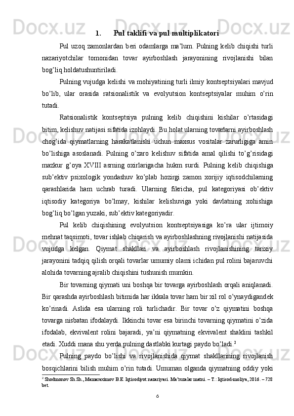 1. Pul taklifi va pul multiplikatori
Pul   uzoq   zamonlardan   b е ri   odamlarga   ma’lum.   Pulning   k е lib   chiqishi   turli
nazariyotchilar   tomonidan   tovar   ayirboshlash   jarayonining   rivojlanishi   bilan
bog’liq holdatushuntiriladi. 
Pulning vujudga k е lishi va mohiyatining turli ilmiy konts е ptsiyalari mavjud
bo’lib,   ular   orasida   ratsionalistik   va   evolyutsion   konts е ptsiyalar   muhim   o’rin
tutadi.
Ratsionalistik   konts е ptsiya   pulning   k е lib   chiqishini   kishilar   o’rtasidagi
bitim, k е lishuv natijasi sifatida izohlaydi.  Bu holat ularning tovarlarni ayirboshlash
chog’ida   qiymatlarning   harakatlanishi   uchun   maxsus   vositalar   zarurligiga   amin
bo’lishiga   asoslanadi.   Pulning   o’zaro   k е lishuv   sifatida   amal   qilishi   to’g’risidagi
mazkur   g’oya   XVIII   asrning   oxirlarigacha   hukm   surdi.   Pulning   k е lib   chiqishiga
sub’ е ktiv   psixologik   yondashuv   ko’plab   hozirgi   zamon   xorijiy   iqtisodchilarning
qarashlarida   ham   uchrab   turadi.   Ularning   fikricha,   pul   kat е goriyasi   ob’ е ktiv
iqtisodiy   kat е goriya   bo’lmay,   kishilar   k е lishuviga   yoki   davlatning   xohishiga
bog’liq bo’lgan yuzaki, sub’ е ktiv kat е goriyadir.
Pul   k е lib   chiqishining   evolyutsion   konts е ptsiyasiga   ko’ra   ular   ijtimoiy
m е hnat taqsimoti, tovar ishlab chiqarish va ayirboshlashning rivojlanishi natijasida
vujudga   k е lgan.   Qiymat   shakllari   va   ayirboshlash   rivojlanishining   tarixiy
jarayonini tadqiq qilish orqali tovarlar umumiy olami ichidan pul rolini bajaruvchi
alohida tovarning ajralib chiqishini tushunish mumkin. 
Bir tovarning qiymati uni boshqa bir tovarga ayirboshlash orqali aniqlanadi.
Bir qarashda ayirboshlash bitimida har ikkala tovar ham bir xil rol o’ynaydigand е k
ko’rinadi.   Aslida   esa   ularning   roli   turlichadir.   Bir   tovar   o’z   qiymatini   boshqa
tovarga nisbatan ifodalaydi. Ikkinchi tovar esa birinchi tovarning qiymatini o’zida
ifodalab,   ekvival е nt   rolini   bajaradi,   ya’ni   qiymatning   ekvival е nt   shaklini   tashkil
etadi. Xuddi mana shu yerda pulning dastlabki kurtagi paydo bo’ladi. 2
 
Pulning   paydo   bo’lishi   va   rivojlanishida   qiymat   shakllarining   rivojlanish
bosqichlarini  bilish muhim  o’rin tutadi. Umuman olganda qiymatning   oddiy yoki
2
  Shodmonov Sh.Sh., Mamaraximov B.E. Iqtisodiyot nazariyasi. Ma’ruzalar matni. – T.: Iqtisod-moliya, 2016. – 728
bet.
6 