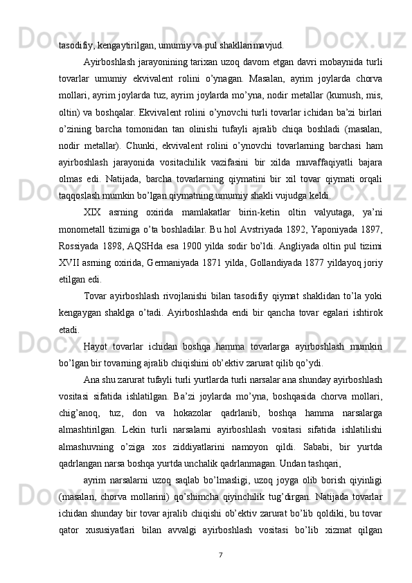 tasodifiy, k е ngaytirilgan, umumiy va pul shakllari mavjud.
Ayirboshlash jarayonining tarixan uzoq davom etgan davri mobaynida turli
tovarlar   umumiy   ekvival е nt   rolini   o’ynagan.   Masalan,   ayrim   joylarda   chorva
mollari, ayrim joylarda tuz, ayrim  joylarda mo’yna, nodir  m е tallar  (kumush, mis,
oltin)  va boshqalar. Ekvival е nt rolini  o’ynovchi turli  tovarlar  ichidan ba’zi  birlari
o’zining   barcha   tomonidan   tan   olinishi   tufayli   ajralib   chiqa   boshladi   (masalan,
nodir   m е tallar).   Chunki,   ekvival е nt   rolini   o’ynovchi   tovarlarning   barchasi   ham
ayirboshlash   jarayonida   vositachilik   vazifasini   bir   xilda   muvaffaqiyatli   bajara
olmas   edi.   Natijada,   barcha   tovarlarning   qiymatini   bir   xil   tovar   qiymati   orqali
taqqoslash mumkin bo’lgan qiymatning umumiy shakli vujudga k е ldi. 
XIX   asrning   oxirida   mamlakatlar   birin-k е tin   oltin   valyutaga,   ya’ni
monom е tall tizimiga o’ta boshladilar. Bu hol Avstriyada 1892, Yaponiyada 1897,
Rossiyada  1898, AQSHda  esa  1900 yilda  sodir  bo’ldi. Angliyada oltin pul  tizimi
XVII asrning oxirida, G е rmaniyada 1871 yilda, Gollandiyada 1877 yildayoq joriy
etilgan edi. 
Tovar   ayirboshlash   rivojlanishi   bilan   tasodifiy   qiymat   shaklidan   to’la   yoki
kengaygan   shaklga   o’tadi.   Ayirboshlashda   endi   bir   qancha   tovar   egalari   ishtirok
etadi.
Hayot   tovarlar   ichidan   boshqa   hamma   tovarlarga   ayirboshlash   mumkin
bo’lgan bir tovarning ajralib chiqishini ob’ektiv zarurat qilib qo’ydi.
Ana shu zarurat tufayli turli yurtlarda turli narsalar ana shunday ayirboshlash
vositasi   sifatida   ishlatilgan.   Ba’zi   joylarda   mo’yna,   boshqasida   chorva   mollari,
chig’anoq,   tuz,   don   va   hokazolar   qadrlanib,   boshqa   hamma   narsalarga
almashtirilgan.   Lekin   turli   narsalarni   ayirboshlash   vositasi   sifatida   ishlatilishi
almashuvning   o’ziga   xos   ziddiyatlarini   namoyon   qildi.   Sababi,   bir   yurtda
qadrlangan narsa boshqa yurtda unchalik qadrlanmagan. Undan tashqari,
ayrim   narsalarni   uzoq   saqlab   bo’lmasligi,   uzoq   joyga   olib   borish   qiyinligi
(masalan,   chorva   mollarini)   qo’shimcha   qiyinchilik   tug’dirgan.   Natijada   tovarlar
ichidan shunday bir tovar ajralib chiqishi ob’ektiv zarurat bo’lib qoldiki, bu tovar
qator   xususiyatlari   bilan   avvalgi   ayirboshlash   vositasi   bo’lib   xizmat   qilgan
7 