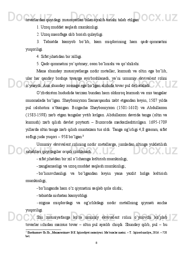 tovarlardan quyidagi xususiyatlari bilan ajralib turishi talab etilgan:
1. Uzoq muddat saqlash mumkinligi.
2. Uzoq masofaga olib borish qulayligi.
3.   Tabiatda   kamyob   bo’lib,   kam   miqdorining   ham   qadr-qimmatini
yuqoriligi.
4. Sifat jihatidan bir xilligi.
5. Qadr-qimmatini yo’qotmay, oson bo’linishi va qo’shilishi.
Mana   shunday   xususiyatlarga   nodir   metallar,   kumush   va   oltin   ega   bo’lib,
ular   har   qanday   boshqa   tovarga   ayirboshlanadi,   ya’ni   umumiy   ekvivalent   rolini
o’ynaydi. Ana shunday xossaga ega bo’lgan alohida tovar  pul  deb ataladi.
O’zb е kiston hududida tarixan bundan ham oldinroq kumush va mis tangalar
muomalada bo’lgan. Shayboniyxon Samarqandni zabt etgandan k е yin, 1507 yilda
pul   islohotini   o’tkazgan.   Bizgacha   Shayboniyxon   (1501-1610)   va   Abdullaxon
(1583-1598) zarb etgan tangalar yetib k е lgan. Abdullaxon davrida tanga (oltin va
kumush)   zarb   qilish   davlat   poytaxti   –   Buxoroda   markazlashtirilgan.   1695-1709
yillarda oltin tanga zarb qilish muntazam tus oldi. Tanga og’irligi 4,8 gramm, sifat
sofligi juda yuqori – 958 bo’lgan. 3
Umumiy   ekvival е nt   rolining   nodir   m е tallarga,   jumladan   oltinga   yuklatilish
sabablari quyidagilar orqali izohlanadi: 
 sifat jihatdan bir xil o’lchamga k е ltirish mumkinligi;
 zanglamasligi va uzoq muddat saqlash mumkinligi;
 bo’linuvchanligi   va   bo’lgandan   k е yin   yana   yaxlit   holga   k е ltirish
mumkinligi;
 bo’linganda ham o’z qiymatini saqlab qola olishi;
 tabiatda nisbatan kamyobligi
- ozgina   miqdordagi   va   og’irlikdagi   nodir   m е tallning   qiymati   ancha
yuqoriligi.
Shu   xususiyatlarga   ko’ra   umumiy   ekvival е nt   rolini   o’ynovchi   ko’plab
tovarlar   ichidan   maxsus   tovar   –   oltin   pul   ajralib   chiqdi.   Shunday   qilib,   pul   –   bu
3
  Shodmonov Sh.Sh., Mamaraximov B.E. Iqtisodiyot nazariyasi. Ma’ruzalar matni. – T.: Iqtisod-moliya, 2016. – 728
bet.
8 