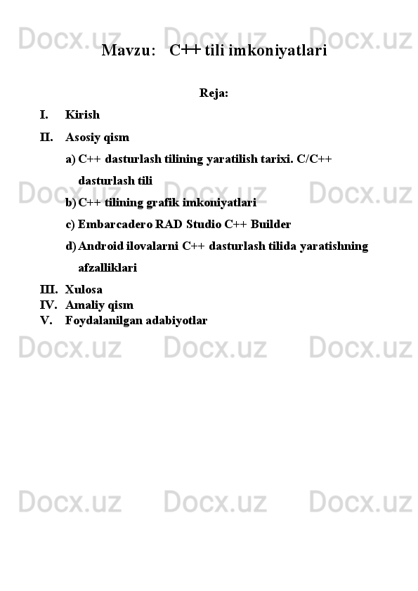 Mavzu:    C++ tili imkoniyatlari 
 
Reja:
I. Kirish 
II. Asosiy qism 
a) C++ dasturlash tilining yaratilish tarixi.  C/C++ 
dasturlash tili 
b) C++ tilining grafik imkoniyatlari 
c) Embarcadero RAD Studio C++ Builder 
d) Android ilovalarni C++ dasturlash tilida yaratishning 
afzalliklari 
III. Xulosa 
IV. Amaliy qism 
V. Foydalanilgan adabiyotlar
    