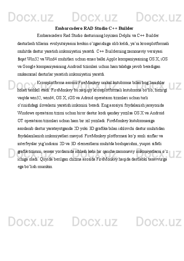  
Embarcadero RAD Studio C++ Builder 
Embaracadero Rad Studio dasturining loyixasi Delphi va C++ Builder 
dasturlash tillarini evolyutsiyasini keskin o’zgarishiga olib keldi, ya’ni krossplotformali 
muhitda dastur yaratish imkoniyatini yaratdi. C++ Builderning zamonaviy versiyasi 
faqat Win32 va Win64 muhitlari uchun emas balki Apple kompaniyasining OS X, iOS 
va Google kompaniyasining Android tizimlari uchun ham talabga javob beradigan 
mukammal dasturlar yaratish imkoniyatini yaratdi. 
Krossplotforma asosini FireMonkey unikal kutubxona bilan bog’lanishlar 
holati tashkil etadi. FireMonkey bu xaqiqiy krossplotformali kutubxona bo’lib, hozirgi 
vaqtda win32, win64, OS X, iOS va Adroid operatsion tizimlari uchun turli  
o’rinishdagi ilovalarni yaratish imkonini beradi. Eng asosiysi foydalanish jarayonida 
Windows operatsion tizimi uchun biror dastur kodi qanday yozilsa OS X va Android 
OT operatsion tizimlari uchun ham bir xil yoziladi. FireMonkey kutubxonasiga 
asoslanib dastur yaratayotganda 2D yoki 3D grafika bilan ishlovchi dastur muhitidan 
foydalanilanish imkoniyatlari mavjud. FireMonkey plotformasi ko’p sonli sinflar va 
interfeyslar yig’indisini 2D va 3D elementlarni muhitda boshqarishni, yuqori sifatli 
grafik tizimni, sensor yordamida ishlash kabi bir qancha zamonaviy imkoniyatlarni o’z 
ichiga oladi. Quyida berilgan chizma asosida FireMonkey haqida dastlabki tasavvurga 
ega bo’lish mumkin.  