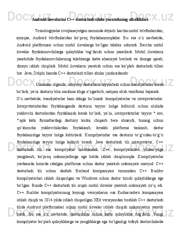 Android ilovalarini C++ dasturlash tilida yaratishning afzalliklari 
Texnologiyalar rivojlanayotgan zamonda deyarli barcha mobil telefonlaridan, 
ayniqsa,   Android   telefonlaridan   ko‘proq   foydalanmoqdalar.   Bu   esa   o‘z   navbatida,
Android   platformasi   uchun   mobil   ilovalarga   bo‘lgan   talabni   oshiradi.   Barcha   mobil
ilovalar   foydalanuvchilarga   qulayliklar   tug‘dirish   uchun   yaratiladi.   Mobil   ilovalarni
yaratishda   foydalanuvchilarning   talablariga   katta   ahamiyat   beriladi   va   shunga   qarab,
dizayn   ishlab   chiqiladi.   Mobil   ilovalarni   yaratish   uchun   esa   ko‘plab   dasturlash   tillari
bor. Java, Delphi hamda C++ dasturlash tillari shular jumlasidandir. 
Umuman olganda, ixtiyoriy dasturlarni tayyorlash uchun translyatorlar kerak 
bo‘ladi, ya’ni dasturiy tilni mashina tiliga o‘zgartirib, natijani olish vazifasini bajaradi. 
O‘z   navbatida,   translyatorlar   ham   ikkiga   bo‘linadi:   kompilyatorlar   va   interpretatorlar.
Interpretatorlardan   foydalanganda   dasturni   tayyor   holga   keltirish   uchun   alohida
yuklovchi   dasturlardan   foydalanish   kerak   bo‘ladi,   ya’ni,   interpretatorlar   tayyor   *.exe,
*.apk   kabi   formatlardagi   dasturiy   kodni   chiqarib   bera   olmaydi,   buning   uchun
qo‘shimcha   yuklovchilardan   foydalanib,   kerakli   platforma   tanlanib,   dastur
foydalanishga   tayyor   holga   keltiriladi.   Kompilyatorlar   esa   dasturni   to‘g‘ridan-to‘g‘ri
foydalanishga   tayyor   holga   keltirib   beradi.   Java   dasturlash   tili   interpretator,   C++
dasturlash   tili   esa   kompilyator   hisoblanadi.   C++   kompilyatorlari   yildan-yilga
yangilanib,   ko‘proq   imkoniyatlarga   ega   holda   ishlab   chiqilmoqda.   Kompilyatorlar
yordamida   hozirda   istalgan   platforma   uchun   dastur   yaratish   imkoniyati   mavjud.   C++
dasturlash   tili   uchun   dastlab   Borland   kompaniyasi   tomonidan   C++   Builder
kompilyatorlari   ishlab   chiqarilgan   va   Windows   uchun   dastur   tuzish   qulayliklarga   ega
bo‘lgan.   Bunda   C++   dasturlash   tili   orqali   mobil   ilovalar   yaratish   imkoniyati   yo‘q   edi.
C++   Builder   kompilyatorining   keyingi   versiyalarini   esa   Embarcadero   kompaniyasi
ishlab chiqdi va 2014-yilda ishlab chiqarilgan XE6 versiyasidan boshlab C++ dasturlash
tilida   Android   platformalari   uchun   mobil   ilovalar   ishlab   chiqish   imkoniyatini   yaratib
berdi.   Bu   esa   o‘z   navbatida,   dasturchilar   uchun   katta   qulayliklar   tug‘dirdi.   Yangi
kompilyator ko‘plab qulayliklarga va yangliklarga ega bo‘lganligi tufayli dasturchilarda