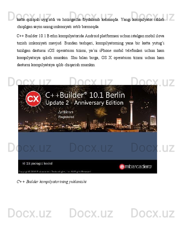 katta   qiziqish   uyg‘otdi   va   hozirgacha   foydalanib   kelmoqda.   Yangi   kompilyator   ishlab
chiqilgan sayin uning imkoniyati ortib bormoqda. 
C++ Builder 10.1 Berlin kompilyatorida Android platformasi uchun istalgan mobil ilova
tuzish   imkoniyati   mavjud.   Bundan   tashqari,   kompilyatorning   yana   bir   katta   yutug‘i
tuzilgan   dasturni   iOS   operatsion   tizimi,   ya’ni   iPhone   mobil   telefonlari   uchun   ham
kompilyatsiya   qilish   mumkin.   Shu   bilan   birga,   OS   X   operatsion   tizimi   uchun   ham
dasturni kompilyatsiya qilib chiqarish mumkin. 
 
C++ Builder kompilyatorining yuklanishi  
 
 
 
  