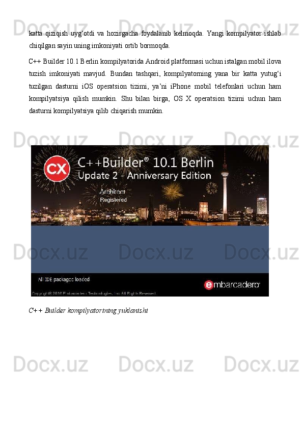 katta   qiziqish   uyg‘otdi   va   hozirgacha   foydalanib   kelmoqda.   Yangi   kompilyator   ishlab
chiqilgan sayin uning imkoniyati ortib bormoqda. 
C++ Builder 10.1 Berlin kompilyatorida Android platformasi uchun istalgan mobil ilova
tuzish   imkoniyati   mavjud.   Bundan   tashqari,   kompilyatorning   yana   bir   katta   yutug‘i
tuzilgan   dasturni   iOS   operatsion   tizimi,   ya’ni   iPhone   mobil   telefonlari   uchun   ham
kompilyatsiya   qilish   mumkin.   Shu   bilan   birga,   OS   X   operatsion   tizimi   uchun   ham
dasturni kompilyatsiya qilib chiqarish mumkin. 
 
C++ Builder kompilyatorining yuklanishi