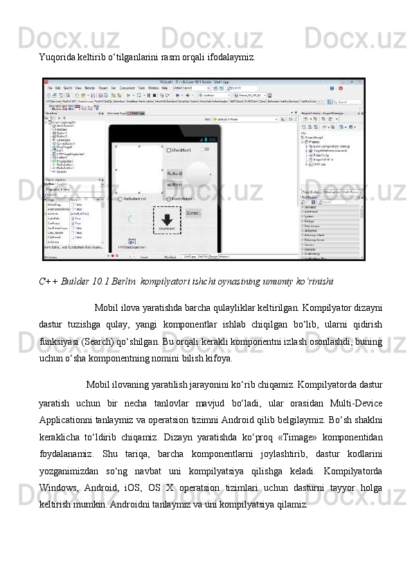  
Yuqorida keltirib o‘tilganlarini rasm orqali ifodalaymiz. 
C++ Builder 10.1 Berlin  kompilyatori ishchi oynasining umumiy ko‘rinishi  
Mobil ilova yaratishda barcha qulayliklar keltirilgan. Kompilyator dizayni 
dastur   tuzishga   qulay,   yangi   komponentlar   ishlab   chiqilgan   bo‘lib,   ularni   qidirish
funksiyasi (Search) qo‘shilgan. Bu orqali kerakli komponentni izlash osonlashdi, buning
uchun o‘sha komponentning nomini bilish kifoya. 
Mobil ilovaning yaratilish jarayonini ko‘rib chiqamiz. Kompilyatorda dastur 
yaratish   uchun   bir   necha   tanlovlar   mavjud   bo‘ladi,   ular   orasidan   Multi-Device
Applicationni tanlaymiz va operatsion tizimni Android qilib belgilaymiz. Bo‘sh shaklni
keraklicha   to‘ldirib   chiqamiz.   Dizayn   yaratishda   ko‘proq   «Timage»   komponentidan
foydalanamiz.   Shu   tariqa,   barcha   komponentlarni   joylashtirib,   dastur   kodlarini
yozganimizdan   so‘ng   navbat   uni   kompilyatsiya   qilishga   keladi.   Kompilyatorda
Windows,   Android,   iOS,   OS   X   operatsion   tizimlari   uchun   dasturni   tayyor   holga
keltirish mumkin. Androidni tanlaymiz va uni kompilyatsiya qilamiz.  