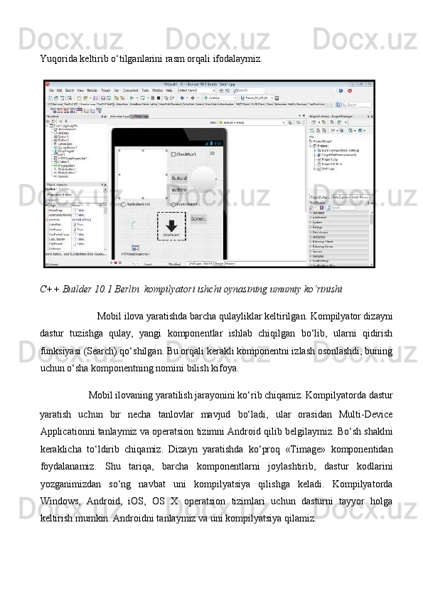 Yuqorida keltirib o‘tilganlarini rasm orqali ifodalaymiz. 
C++ Builder 10.1 Berlin  kompilyatori ishchi oynasining umumiy ko‘rinishi  
Mobil ilova yaratishda barcha qulayliklar keltirilgan. Kompilyator dizayni 
dastur   tuzishga   qulay,   yangi   komponentlar   ishlab   chiqilgan   bo‘lib,   ularni   qidirish
funksiyasi (Search) qo‘shilgan. Bu orqali kerakli komponentni izlash osonlashdi, buning
uchun o‘sha komponentning nomini bilish kifoya. 
Mobil ilovaning yaratilish jarayonini ko‘rib chiqamiz. Kompilyatorda dastur 
yaratish   uchun   bir   necha   tanlovlar   mavjud   bo‘ladi,   ular   orasidan   Multi-Device
Applicationni tanlaymiz va operatsion tizimni Android qilib belgilaymiz. Bo‘sh shaklni
keraklicha   to‘ldirib   chiqamiz.   Dizayn   yaratishda   ko‘proq   «Timage»   komponentidan
foydalanamiz.   Shu   tariqa,   barcha   komponentlarni   joylashtirib,   dastur   kodlarini
yozganimizdan   so‘ng   navbat   uni   kompilyatsiya   qilishga   keladi.   Kompilyatorda
Windows,   Android,   iOS,   OS   X   operatsion   tizimlari   uchun   dasturni   tayyor   holga
keltirish mumkin. Androidni tanlaymiz va uni kompilyatsiya qilamiz.