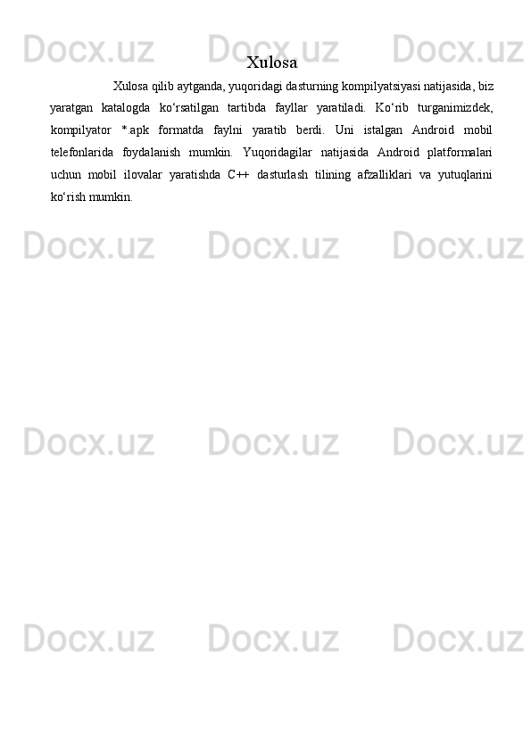 Xulosa 
Xulosa qilib aytganda, yuqoridagi dasturning kompilyatsiyasi natijasida, biz 
yaratgan   katalogda   ko‘rsatilgan   tartibda   fayllar   yaratiladi.   Ko‘rib   turganimizdek,
kompilyator   *.apk   formatda   faylni   yaratib   berdi.   Uni   istalgan   Android   mobil
telefonlarida   foydalanish   mumkin.   Yuqoridagilar   natijasida   Android   platformalari
uchun   mobil   ilovalar   yaratishda   C++   dasturlash   tilining   afzalliklari   va   yutuqlarini
ko‘rish mumkin. 
 
 
 
 
 
 
 
 
 
 
 
 
 
 
 
 
 
 
 
 
 
 
 
 
 
  