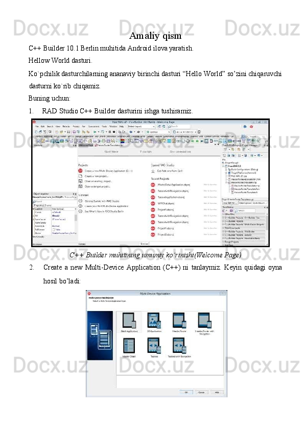 Amaliy qism 
C++ Builder 10.1 Berlin muhitida Android ilova yaratish.  
Hellow World dasturi. 
Ko`pchilik dasturchilarning ananaviy birinchi dasturi “Hello World” so’zini chiqaruvchi
dasturni ko`rib chiqamiz. 
Buning uchun: 
1.   RAD Studio C++ Builder dasturini ishga tushiramiz. 
C++ Builder muhitining umumiy ko’rinishi(Welcome Page)  
2. Create   a   new   Multi-Device   Application   (C++)   ni   tanlaymiz.   Keyin   quidagi   oyna
hosil bo’ladi: 
  