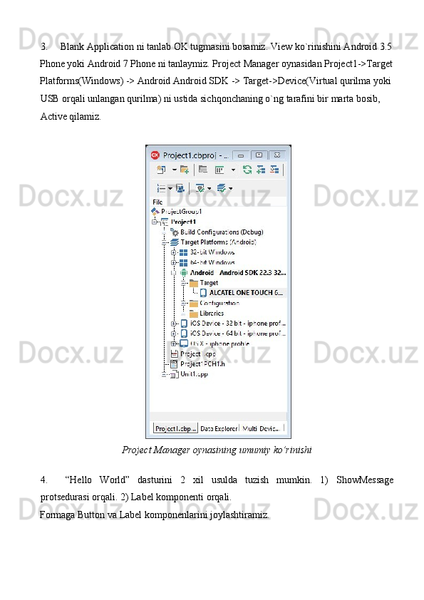 3. Blank Application ni tanlab OK tugmasini bosamiz.  View ko`rinishini Android 3.5
Phone yoki Android 7 Phone ni tanlaymiz. Project Manager oynasidan Project1->Target
Platforms(Windows) -> Android Android SDK -> Target->Device(Virtual qurilma yoki 
USB orqali unlangan qurilma) ni ustida sichqonchaning o`ng tarafini bir marta bosib, 
Active qilamiz. 
 
 
Project Manager oynasining umumiy ko’rinishi 
     
4. “Hello   World”   dasturini   2   xil   usulda   tuzish   mumkin.   1)   ShowMessage
protsedurasi orqali. 2) Label komponenti orqali. 
Formaga Button va Label komponenlarini joylashtiramiz.  