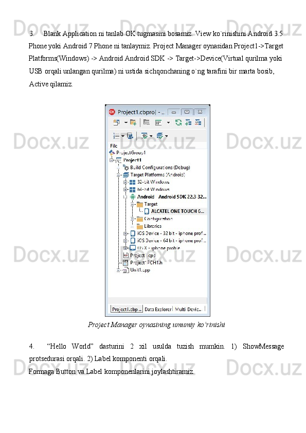 3. Blank Application ni tanlab OK tugmasini bosamiz.  View ko`rinishini Android 3.5
Phone yoki Android 7 Phone ni tanlaymiz. Project Manager oynasidan Project1->Target
Platforms(Windows) -> Android Android SDK -> Target->Device(Virtual qurilma yoki 
USB orqali unlangan qurilma) ni ustida sichqonchaning o`ng tarafini bir marta bosib, 
Active qilamiz. 
 
 
Project Manager oynasining umumiy ko’rinishi 
     
4. “Hello   World”   dasturini   2   xil   usulda   tuzish   mumkin.   1)   ShowMessage
protsedurasi orqali. 2) Label komponenti orqali. 
Formaga Button va Label komponenlarini joylashtiramiz.