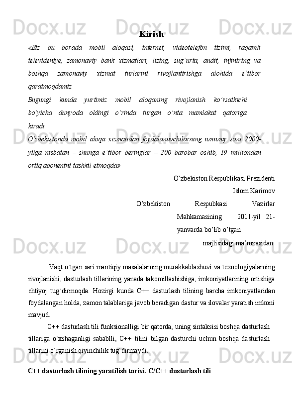 Kirish 
«Biz     bu     borada     mobil     aloqasi,     internet,     videotelefon     tizimi,     raqamli
televideniye,  zamonaviy  bank  xizmatlari,  lizing,  sug’urta,  audit,  injiniring  va
boshqa     zamonaviy     xizmat     turlarini     rivojlantirishga     alohida     e’tibor
qaratmoqdamiz.  
Bugungi     kunda     yurtimiz     mobil     aloqaning     rivojlanish     ko’rsatkichi
bo’yicha     dunyoda     oldingi     o’rinda     turgan     o’nta     mamlakat     qatoriga
kiradi.  
O’zbekistonda   mobil   aloqa   xizmatidan   foydalanuvchilarning   umumiy   soni   2000-
yilga   nisbatan   –   shunga   e’tibor   beringlar   –   200   barobar   oshib,   19   milliondan
ortiq abonentni tashkil etmoqda»  
O’zbеkiston Rеspublikasi Prеzidеnti   
Islom Karimov   
O’zbеkiston   Rеspubkasi   Vazirlar
Mahkamasining       2011-yil   21-
yanvarda bo’lib o’tgan  
 majlisidagi ma’ruzasidan. 
 
           Vaqt o`tgan sari mantiqiy masalalarning murakkablashuvi va texnologiyalarning
rivojlanishi, dasturlash tillarining yanada takomillashishiga, imkoniyatlarining ortishiga
ehtiyoj   tug`dirmoqda.   Hozirgi   kunda   C++   dasturlash   tilining   barcha   imkoniyatlaridan
foydalangan holda, zamon talablariga javob beradigan dastur va ilovalar yaratish imkoni
mavjud. 
           C++ dasturlash tili funksionalligi bir qatorda, uning sintaksisi boshqa dasturlash
tillariga   o`xshaganligi   sabablli,   C++   tilini   bilgan   dasturchi   uchun   boshqa   dasturlash
tillarini o`rganish qiyinchilik tug`dirmaydi.  
   
C++ dasturlash tilining yaratilish tarixi. C/C++ dasturlash tili  