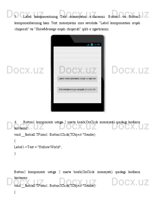 5. Label   komponentining   Text   xususiyatini   o`chiramiz.   Button1   va   Button2
komponentlarining   ham   Text   xususiyatini   mos   ravishda   “Label   komponentasi   orqali
chiqarish” va “ShowMessage orqali chiqarish” qilib o`zgartiramiz. 
 
 
6. Button1   komponenti   ustiga   2   marta   bosib(OnClick   xususiyati)   quidagi   kodlarni
kiritamiz: 
void __fastcall TForm1::Button1Click(TObject *Sender) 
{ 
Label1->Text = "Hellow World"; 
} 
 
 
Button2   komponenti   ustiga   2   marta   bosib(OnClick   xususiyati)   quidagi   kodlarni
kiritamiz: 
void __fastcall TForm1::Button2Click(TObject *Sender) 
{  