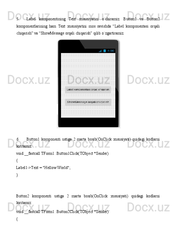5. Label   komponentining   Text   xususiyatini   o`chiramiz.   Button1   va   Button2
komponentlarining   ham   Text   xususiyatini   mos   ravishda   “Label   komponentasi   orqali
chiqarish” va “ShowMessage orqali chiqarish” qilib o`zgartiramiz. 
 
 
6. Button1   komponenti   ustiga   2   marta   bosib(OnClick   xususiyati)   quidagi   kodlarni
kiritamiz: 
void __fastcall TForm1::Button1Click(TObject *Sender) 
{ 
Label1->Text = "Hellow World"; 
} 
 
 
Button2   komponenti   ustiga   2   marta   bosib(OnClick   xususiyati)   quidagi   kodlarni
kiritamiz: 
void __fastcall TForm1::Button2Click(TObject *Sender) 
{