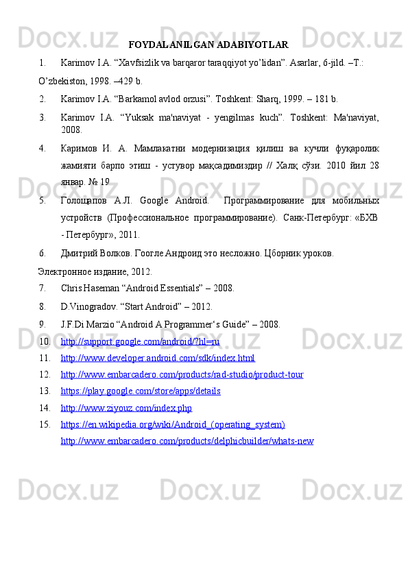FOYDALANILGAN ADABIYOTLAR 
1. Karimov I.A. “Xavfsizlik va barqaror taraqqiyot yo’lidan”. Asarlar, 6-jild. –T.: 
O’zbekiston, 1998. –429 b. 
2. Karimov I.A. “Barkamol avlod orzusi”.  Toshkent: Sharq, 1999. – 181 b. 
3. Karimov   I.A.   “Yuksak   ma'naviyat   -   yеngilmas   kuch”.   Toshkеnt:   Ma'naviyat,
2008. 
4. Каримов   И.   А.   Мамлакатни   модернизация    қ илиш   ва   кучли   фу қ аролик
жамияти   барпо   этиш   -   устувор   ма қ садимиздир   //   Хал қ   сўзи.   2010   йил   28
январ. № 19 
5. Голощапов   А . Л .   Google   Android.     Программирование   для   мобильных
устройств  (Профессиональное  программирование).  Санк-Петербург: «БХВ
- Петербург», 2011. 
6. Дмитрий Волков. Гоогле Андроид это несложно. Цборник уроков. 
Электронное издание, 2012. 
7. Chris Haseman “Android Essentials” – 2008.  
8. D.Vinogradov. “Start Android” – 2012. 
9. J.F.Di Marzio “Android A Programmer‘s Guide” – 2008.  
10. http://support.google.com/android/?hl=ru     
11. http://www.developer.android.com/sdk/index.html     
12. http://www.embarcadero.com/products/rad    -   studio/product    -   tour     
13. https://play.google.com/store/apps/details     
14. http://www.ziyouz.com/index.php     
15. https://en.wikipedia.org/wiki/Android_(operating_system)   
http://www.embarcadero.com/products/delphicbuilder/whats    -   new